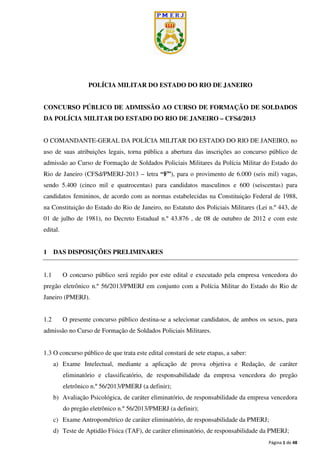 Página 1 de 48
POLÍCIA MILITAR DO ESTADO DO RIO DE JANEIRO
CONCURSO PÚBLICO DE ADMISSÃO AO CURSO DE FORMAÇÃO DE SOLDADOS
DA POLÍCIA MILITAR DO ESTADO DO RIO DE JANEIRO – CFSd/2013
O COMANDANTE-GERAL DA POLÍCIA MILITAR DO ESTADO DO RIO DE JANEIRO, no
uso de suas atribuições legais, torna pública a abertura das inscrições ao concurso público de
admissão ao Curso de Formação de Soldados Policiais Militares da Polícia Militar do Estado do
Rio de Janeiro (CFSd/PMERJ-2013 – letra “F”), para o provimento de 6.000 (seis mil) vagas,
sendo 5.400 (cinco mil e quatrocentas) para candidatos masculinos e 600 (seiscentas) para
candidatos femininos, de acordo com as normas estabelecidas na Constituição Federal de 1988,
na Constituição do Estado do Rio de Janeiro, no Estatuto dos Policiais Militares (Lei n.º 443, de
01 de julho de 1981), no Decreto Estadual n.º 43.876 , de 08 de outubro de 2012 e com este
edital.
1 DAS DISPOSIÇÕES PRELIMINARES
1.1 O concurso público será regido por este edital e executado pela empresa vencedora do
pregão eletrônico n.º 56/2013/PMERJ em conjunto com a Polícia Militar do Estado do Rio de
Janeiro (PMERJ).
1.2 O presente concurso público destina-se a selecionar candidatos, de ambos os sexos, para
admissão no Curso de Formação de Soldados Policiais Militares.
1.3 O concurso público de que trata este edital constará de sete etapas, a saber:
a) Exame Intelectual, mediante a aplicação de prova objetiva e Redação, de caráter
eliminatório e classificatório, de responsabilidade da empresa vencedora do pregão
eletrônico n.º 56/2013/PMERJ (a definir);
b) Avaliação Psicológica, de caráter eliminatório, de responsabilidade da empresa vencedora
do pregão eletrônico n.º 56/2013/PMERJ (a definir);
c) Exame Antropométrico de caráter eliminatório, de responsabilidade da PMERJ;
d) Teste de Aptidão Física (TAF), de caráter eliminatório, de responsabilidade da PMERJ;
 