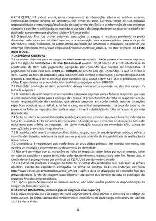 6.4.1 O CESPE/UnB poderá enviar, como complemento às informações citadas no subitem anterior,
comunicação pessoal dirigida ao candidato, por e-mail ou pelos Correios, sendo de sua exclusiva
responsabilidade a manutenção/atualização de seu correio eletrônico e a informação de seu endereço
completo e correto na solicitação de inscrição, o que não o desobriga do dever de observar o edital a ser
publicado, consoante o que dispõe o subitem 6.4 deste edital.
6.5 O resultado final nas provas objetivas, para todos os cargos, o resultado provisório na prova
discursiva, para os cargos de nível superior, e a convocação para a prova prática, para o cargo de
Merendeiro, serão publicados no Diário Oficial do Estado do Amazonas e divulgados na Internet, no
endereço eletrônico http://www.cespe.unb.br/concursos/seduc_am2011, na data provável de 13 de
maio de 2011.
7 DAS PROVAS OBJETIVAS
7.1 As provas objetivas para os cargos de nível superior valerão 120,00 pontos e as provas objetivas
para os cargos de nível médio e de nível fundamental valerão 100,00 pontos. As provas objetivas serão
constituídas de itens para julgamento, agrupados por comandos que deverão ser respeitados. O
julgamento de cada item será CERTO ou ERRADO, de acordo com o(s) comando(s) a que se refere o
item. Haverá, na folha de respostas, para cada item, dois campos de marcação: o campo designado com
o código C, que deverá ser preenchido pelo candidato caso julgue o item CERTO, e o designado com o
código E, que deverá ser preenchido pelo candidato caso julgue o item ERRADO.
7.2 Para obter pontuação no item, o candidato deverá marcar um, e somente um, dos dois campos da
folha de respostas.
7.3 O candidato deverá transcrever as respostas das provas objetivas para a folha de respostas, que será
o único documento válido para a correção das provas. O preenchimento da folha de respostas será de
inteira responsabilidade do candidato, que deverá proceder em conformidade com as instruções
específicas contidas neste edital, e, se for o caso, em edital complementar, na capa do caderno de
provas e na folha de respostas. Em hipótese alguma haverá substituição da folha de respostas por erro
do candidato.
7.4 Serão de inteira responsabilidade do candidato os prejuízos advindos do preenchimento indevido da
folha de respostas. Serão consideradas marcações indevidas as que estiverem em desacordo com este
edital e/ou com a folha de respostas, tais como marcação rasurada ou emendada e/ou campo de
marcação não preenchido integralmente.
7.5 O candidato não deverá amassar, molhar, dobrar, rasgar, manchar ou, de qualquer modo, danificar a
sua folha de respostas, sob pena de arcar com os prejuízos advindos da impossibilidade de realização da
leitura óptica.
7.6 O candidato é responsável pela conferência de seus dados pessoais, em especial seu nome, seu
número de inscrição e o número de seu documento de identidade.
7.7 Não será permitido que as marcações na folha de respostas sejam feitas por outras pessoas, salvo
em caso de candidato a quem tenha sido deferido atendimento especial para esse fim. Nesse caso, o
candidato será acompanhado por um fiscal do CESPE/UnB devidamente treinado.
7.8 O CESPE/UnB divulgará a imagem da folha de respostas dos candidatos que realizaram as provas
objetivas, exceto dos candidatos eliminados na forma do subitem 14.11, no endereço eletrônico
http://www.cespe.unb.br/concursos/seduc_am2011, após a data de divulgação do resultado final das
provas objetivas. A referida imagem ficará disponível até quinze dias corridos da data de publicação do
resultado final do concurso público.
7.8.1 Após o prazo determinado no subitem anterior, não serão aceitos pedidos de disponibilização da
imagem da folha de respostas.
8 DA PROVA DISCURSIVA (somente para os cargos de nível superior)
8.1 A prova discursiva para os cargos de nível superior valerá 30,00 pontos e consistirá de redação de
texto, de até 30 linhas, acerca dos conhecimentos específicos de cada cargo constantes do subitem
14.2.1.3 deste edital.

                                                   11
 
