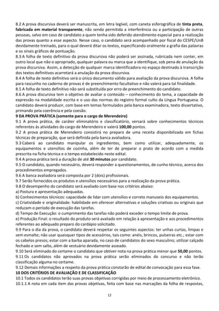8.2 A prova discursiva deverá ser manuscrita, em letra legível, com caneta esferográfica de tinta preta,
fabricada em material transparente, não sendo permitida a interferência ou a participação de outras
pessoas, salvo em caso de candidato a quem tenha sido deferido atendimento especial para a realização
das provas quanto a esse aspecto. Nesse caso, o candidato será acompanhado por fiscal do CESPE/UnB
devidamente treinado, para o qual deverá ditar os textos, especificando oralmente a grafia das palavras
e os sinais gráficos de pontuação.
8.3 A folha de texto definitivo da prova discursiva não poderá ser assinada, rubricada nem conter, em
outro local que não o apropriado, qualquer palavra ou marca que a identifique, sob pena de anulação da
prova discursiva. Assim, a detecção de qualquer marca identificadora no espaço destinado à transcrição
dos textos definitivos acarretará a anulação da prova discursiva.
8.4 A folha de texto definitivo será o único documento válido para avaliação da prova discursiva. A folha
para rascunho no caderno de provas é de preenchimento facultativo e não valerá para tal finalidade.
8.5 A folha de texto definitivo não será substituída por erro de preenchimento do candidato.
8.6 A prova discursiva tem o objetivo de avaliar o conteúdo – conhecimento do tema, a capacidade de
expressão na modalidade escrita e o uso das normas do registro formal culto da Língua Portuguesa. O
candidato deverá produzir, com base em temas formulados pela banca examinadora, texto dissertativo,
primando pela coerência e pela coesão.
9 DA PROVA PRÁTICA (somente para o cargo de Merendeiro)
9.1 A prova prática, de caráter eliminatório e classificatório, versará sobre conhecimentos técnicos
referentes às atividades do cargo de Merendeiro e valerá 100,00 pontos.
9.2 A prova prática de Merendeiro consistirá no preparo de uma receita disponibilizada em fichas
técnicas de preparação, que será definida pela banca avaliadora.
9.3 Caberá ao candidato manipular os ingredientes, bem como utilizar, adequadamente, os
equipamentos e utensílios de cozinha, além de ter de preparar o prato de acordo com a medida
prescrita na ficha técnica e o tempo estabelecido neste edital.
9.4 A prova prática terá a duração de até 30 minutos por candidato.
9.5 O candidato, quando necessário, deverá responder a questionamentos, de cunho técnico, acerca dos
procedimentos empregados.
9.6 A banca avaliadora será composta por 2 (dois) profissionais.
9.7 Serão fornecidos os produtos e utensílios necessários para a realização da prova prática.
9.8 O desempenho do candidato será avaliado com base nos critérios abaixo:
a) Postura e apresentação adequadas.
b) Conhecimentos técnicos: capacidade de lidar com utensílios e correto manuseio dos equipamentos.
c) Criatividade e originalidade: habilidade em oferecer alternativas e soluções criativas ou originais que
reduzam o período de execução das tarefas.
d) Tempo de Execução: o cumprimento das tarefas não poderá exceder o tempo limite de prova.
e) Produção Final: o resultado do produto será avaliado em relação à apresentação e aos procedimentos
referentes ao adequado preparo do cardápio solicitado.
9.9 Para o dia da prova, o candidato deverá respeitar os seguintes aspectos: ter unhas curtas, limpas e
sem esmalte; não usar quaisquer tipos de acessórios, tais como: anéis, brincos, pulseiras etc.; estar com
os cabelos presos; estar com a barba aparada, no caso de candidatos do sexo masculino; utilizar calçado
fechado e sem salto, além de vestuário devidamente asseado.
9.10 Será eliminado do certame o candidato que obtiver nota na prova prática menor que 50,00 pontos.
9.11 Os candidatos não aprovados na prova prática serão eliminados do concurso e não terão
classificação alguma no certame.
9.12 Demais informações a respeito da prova prática constarão de edital de convocação para essa fase.
10 DOS CRITÉRIOS DE AVALIAÇÃO E DE CLASSIFICAÇÃO
10.1 Todos os candidatos terão suas provas objetivas corrigidas por meio de processamento eletrônico.
10.1.1 A nota em cada item das provas objetivas, feita com base nas marcações da folha de respostas,

                                                   12
 