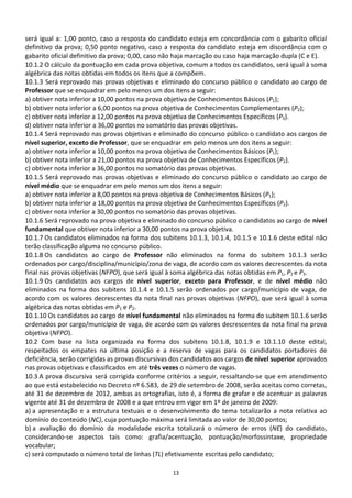será igual a: 1,00 ponto, caso a resposta do candidato esteja em concordância com o gabarito oficial
definitivo da prova; 0,50 ponto negativo, caso a resposta do candidato esteja em discordância com o
gabarito oficial definitivo da prova; 0,00, caso não haja marcação ou caso haja marcação dupla (C e E).
10.1.2 O cálculo da pontuação em cada prova objetiva, comum a todos os candidatos, será igual à soma
algébrica das notas obtidas em todos os itens que a compõem.
10.1.3 Será reprovado nas provas objetivas e eliminado do concurso público o candidato ao cargo de
Professor que se enquadrar em pelo menos um dos itens a seguir:
a) obtiver nota inferior a 10,00 pontos na prova objetiva de Conhecimentos Básicos (P1);
b) obtiver nota inferior a 6,00 pontos na prova objetiva de Conhecimentos Complementares (P2);
c) obtiver nota inferior a 12,00 pontos na prova objetiva de Conhecimentos Específicos (P3).
d) obtiver nota inferior a 36,00 pontos no somatório das provas objetivas.
10.1.4 Será reprovado nas provas objetivas e eliminado do concurso público o candidato aos cargos de
nível superior, exceto de Professor, que se enquadrar em pelo menos um dos itens a seguir:
a) obtiver nota inferior a 10,00 pontos na prova objetiva de Conhecimentos Básicos (P1);
b) obtiver nota inferior a 21,00 pontos na prova objetiva de Conhecimentos Específicos (P2).
c) obtiver nota inferior a 36,00 pontos no somatório das provas objetivas.
10.1.5 Será reprovado nas provas objetivas e eliminado do concurso público o candidato ao cargo de
nível médio que se enquadrar em pelo menos um dos itens a seguir:
a) obtiver nota inferior a 8,00 pontos na prova objetiva de Conhecimentos Básicos (P1);
b) obtiver nota inferior a 18,00 pontos na prova objetiva de Conhecimentos Específicos (P2).
c) obtiver nota inferior a 30,00 pontos no somatório das provas objetivas.
10.1.6 Será reprovado na prova objetiva e eliminado do concurso público o candidatos ao cargo de nível
fundamental que obtiver nota inferior a 30,00 pontos na prova objetiva.
10.1.7 Os candidatos eliminados na forma dos subitens 10.1.3, 10.1.4, 10.1.5 e 10.1.6 deste edital não
terão classificação alguma no concurso público.
10.1.8 Os candidatos ao cargo de Professor não eliminados na forma do subitem 10.1.3 serão
ordenados por cargo/disciplina/município/zona de vaga, de acordo com os valores decrescentes da nota
final nas provas objetivas (NFPO), que será igual à soma algébrica das notas obtidas em P1, P2 e P3.
10.1.9 Os candidatos aos cargos de nível superior, exceto para Professor, e de nível médio não
eliminados na forma dos subitens 10.1.4 e 10.1.5 serão ordenados por cargo/município de vaga, de
acordo com os valores decrescentes da nota final nas provas objetivas (NFPO), que será igual à soma
algébrica das notas obtidas em P1 e P2.
10.1.10 Os candidatos ao cargo de nível fundamental não eliminados na forma do subitem 10.1.6 serão
ordenados por cargo/município de vaga, de acordo com os valores decrescentes da nota final na prova
objetiva (NFPO).
10.2 Com base na lista organizada na forma dos subitens 10.1.8, 10.1.9 e 10.1.10 deste edital,
respeitados os empates na última posição e a reserva de vagas para os candidatos portadores de
deficiência, serão corrigidas as provas discursivas dos candidatos aos cargos de nível superior aprovados
nas provas objetivas e classificados em até três vezes o número de vagas.
10.3 A prova discursiva será corrigida conforme critérios a seguir, ressaltando-se que em atendimento
ao que está estabelecido no Decreto nº 6.583, de 29 de setembro de 2008, serão aceitas como corretas,
até 31 de dezembro de 2012, ambas as ortografias, isto é, a forma de grafar e de acentuar as palavras
vigente até 31 de dezembro de 2008 e a que entrou em vigor em 1º de janeiro de 2009:
a) a apresentação e a estrutura textuais e o desenvolvimento do tema totalizarão a nota relativa ao
domínio do conteúdo (NC), cuja pontuação máxima será limitada ao valor de 30,00 pontos;
b) a avaliação do domínio da modalidade escrita totalizará o número de erros (NE) do candidato,
considerando-se aspectos tais como: grafia/acentuação, pontuação/morfossintaxe, propriedade
vocabular;
c) será computado o número total de linhas (TL) efetivamente escritas pelo candidato;

                                                   13
 