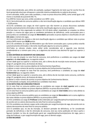 d) será desconsiderado, para efeito de avaliação, qualquer fragmento de texto que for escrito fora do
local apropriado e(ou) que ultrapassar a extensão máxima estabelecida no caderno de provas;
e) será calculada, então, para cada candidato, a nota na prova discursiva (NPD), como sendo igual a NC
menos o resultado do quociente NE / TL;
f) se NPD for menor que zero, então considerar-se-á NPD = zero.
10.3.1 Será eliminado do concurso público e não terá classificação alguma o candidato que obtiver NPD
< 15,00 pontos
10.3.2 Os candidatos aos cargos de nível superior que não tiverem as provas discursivas avaliadas
estarão automaticamente eliminados e não terão classificação alguma no concurso público.
10.4 Com base na lista organizada no subitem 10.1.10 deste edital, respeitados os empates na última
posição e a reserva de vagas para os candidatos portadores de deficiência, serão convocados para a
prova prática os candidatos ao cargo de Merendeiro aprovados na prova objetiva e classificados em até
três vezes o número de vagas.
10.5 Será eliminado do certame e não terá classificação alguma o candidato que obtiver nota na prova
prática (NPP) menor que 50,00 pontos
10.5.1 Os candidatos ao cargo de Merendeiro que não forem convocados para a prova prática estarão
automaticamente eliminados e não terão classificação alguma no concurso público.
10.6 Todos os cálculos citados neste edital serão considerados até a segunda casa decimal,
arredondando-se o número para cima, se o algarismo da terceira casa decimal for igual ou superior a
cinco.
11 DOS CRITÉRIOS DE DESEMPATE NO CONCURSO
11.1 Em caso de empate na nota final do concurso, terá preferência o candidato aos cargos de nível
superior e de nível médio que, na seguinte ordem:
a) tiver idade igual ou superior a sessenta anos, até o último dia de inscrição neste concurso, conforme
artigo 27, parágrafo único, do Estatuto do Idoso;
b) obtiver a maior nota na prova objetiva de Conhecimentos Específicos;
c) obtiver o maior número de acertos na prova objetiva de Conhecimentos Específicos;
11.2 Em caso de empate na nota final do concurso, terá preferência o candidato ao cargo de nível
fundamental que, na seguinte ordem:
a) tiver idade igual ou superior a sessenta anos, até o último dia de inscrição neste concurso, conforme
artigo 27, parágrafo único, do Estatuto do Idoso;
b) obtiver o maior número de acertos na prova objetiva de Conhecimentos Básicos.
11.3 Persistindo o empate, terá preferência o candidato mais idoso.
12 DA NOTA FINAL NO CONCURSO PÚBLICO
12.1 A nota final no concurso público para os candidatos aos cargos de nível superior será a soma
algébrica das notas obtidas nas provas objetivas (NPFO) e na prova discursiva (NPD).
12.2 A nota final no concurso público para os candidatos ao cargo de nível médio será a nota obtida na
prova objetiva (NPFO).
12.3 A nota final no concurso público para os candidatos ao cargo de Merendeiro será a soma algébrica
das notas obtidas na prova objetiva (NPFO) e na prova prática (NPP).
12.4 Os candidatos ao cargo de Professor serão ordenados por cargo/disciplina/município/zona de vaga,
de acordo com os valores decrescentes da nota final no concurso público.
12.5 Os candidatos aos demais cargos serão ordenados por cargo/município de vaga, de acordo com os
valores decrescentes da nota final no concurso público.
12.6 O candidato que, no ato da inscrição, se declarar portador de deficiência, se for considerado
portador de deficiência e não for eliminado do concurso, terá seu nome publicado em lista à parte e
figurará também na lista de classificação geral por cargo/disciplina/município/zona de vaga, para o
cargo de Professor, e por cargo/município de vaga, para os demais cargos.
13 DOS RECURSOS

                                                  14
 