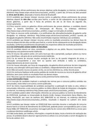13.1 Os gabaritos oficiais preliminares das provas objetivas serão divulgados na Internet, no endereço
eletrônico http://www.cespe.unb.br/concursos/seduc_am2011, a partir das 19 horas da data provável
de 20 de abril de 2011, observado o horário oficial de Brasília/DF.
13.2 O candidato que desejar interpor recursos contra os gabaritos oficiais preliminares das provas
objetivas disporá de dois dias corridos para fazê-lo, a contar do dia subsequente ao da divulgação
desses gabaritos, a partir das 9 horas do primeiro dia até às 18 horas do segundo dia,
ininterruptamente.
13.3 Para recorrer contra os gabaritos oficiais preliminares das provas objetivas, o candidato deverá
utilizar o Sistema Eletrônico de Interposição de Recurso, no endereço eletrônico
http://www.cespe.unb.br/concursos/seduc_am2011, e seguir as instruções ali contidas.
13.4 Todos os recursos serão analisados, e as justificativas das alterações/anulações de gabarito serão
divulgadas no endereço eletrônico http://www.cespe.unb.br/concursos/seduc_am2011 quando da
divulgação do gabarito definitivo. Não serão encaminhadas respostas individuais aos candidatos.
13.5 O candidato que desejar interpor recursos contra os resultados provisórios nas demais fases do
concurso disporá de dois dias corridos para fazê-lo, a contar do dia subsequente ao da divulgação desses
resultados, conforme procedimentos disciplinados nos respectivos editais de resultados provisórios.
13.6 DAS DISPOSIÇÕES GERAIS SOBRE OS RECURSOS
13.6.1 O candidato deverá ser claro, consistente e objetivo em seu pleito. Recurso inconsistente ou
intempestivo será preliminarmente indeferido.
13.6.2 O recurso não poderá conter, em outro local que não o apropriado, qualquer palavra ou marca
que o identifique, sob pena de ser preliminarmente indeferido.
13.6.3 Se do exame de recursos resultar anulação de item ou de quesito integrante de prova, a
pontuação correspondente a esse item ou quesito será atribuída a todos os candidatos,
independentemente de terem recorrido.
13.6.4 Se houver alteração, por força de impugnações, de gabarito oficial preliminar de item integrante
de prova, essa alteração valerá para todos os candidatos, independentemente de terem recorrido.
13.6.5 Não será aceito recurso via postal, via fax, via correio eletrônico ou, ainda, fora do prazo.
13.6.6 Em nenhuma hipótese serão aceitos pedidos de revisão de recursos ou recurso de gabarito oficial
definitivo, bem como contra os resultados finais nas demais etapas.
13.6.7 Recursos cujo teor desrespeite a banca serão preliminarmente indeferidos.
14 DAS DISPOSIÇÕES FINAIS
14.1 A inscrição do candidato implicará a aceitação das normas para o concurso público contidas nos
comunicados, neste edital e em outros a serem publicados.
14.2 É de inteira responsabilidade do candidato acompanhar a publicação de todos os atos, editais e
comunicados referentes a este concurso público no Diário Oficial do Estado do Amazonas e divulgados
na Internet, no endereço eletrônico http://www.cespe.unb.br/concursos/seduc_am2011.
14.3 O candidato poderá obter informações referentes ao concurso público na Central de Atendimento
do CESPE/UnB, localizada na Universidade de Brasília (UnB), Campus Universitário Darcy Ribeiro, Asa
Norte, Brasília/DF, por meio do telefone (61) 3448-0100 ou via Internet, no endereço eletrônico
http://www.cespe.unb.br/concursos/seduc_am2011, ressalvado o disposto no subitem 14.5 deste
edital.
14.4 O candidato que desejar relatar ao CESPE/UnB fatos ocorridos durante a realização do concurso
deverá fazê-lo à Central de Atendimento do CESPE/UnB, podendo postar correspondência para a Caixa
Postal 4488, CEP 70904-970, encaminhar mensagem pelo fax de número (61) 3448-0110 ou enviar para
o endereço eletrônico sac@cespe.unb.br.
14.5 Não serão dadas, por telefone, informações a respeito de datas, locais e horários de realização das
provas. O candidato deverá observar rigorosamente os editais e os comunicados a serem divulgados na
forma do subitem 14.2.


                                                  15
 