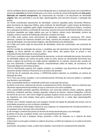 14.6 O candidato deverá comparecer ao local designado para a realização das provas com antecedência
mínima de uma hora do horário fixado para o seu início, munido de caneta esferográfica de tinta preta,
fabricada em material transparente, do comprovante de inscrição e do documento de identidade
original. Não será permitido o uso de lápis, lapiseira/grafite e/ou borracha durante a realização das
provas.
14.7 Serão considerados documentos de identidade: carteiras expedidas pelos Comandos Militares,
pelas Secretarias de Segurança Pública, pelos Institutos de Identificação e pelos Corpos de Bombeiros
Militares; carteiras expedidas pelos órgãos fiscalizadores de exercício profissional (ordens, conselhos
etc.); passaporte brasileiro; certificado de reservista; carteiras funcionais do Ministério Público; carteiras
funcionais expedidas por órgão público que, por lei federal, valham como identidade; carteira de
trabalho; carteira nacional de habilitação (somente o modelo com foto).
14.7.1 Não serão aceitos como documentos de identidade: certidões de nascimento, CPF, títulos
eleitorais, carteiras de motorista (modelo sem foto), carteiras de estudante, carteiras funcionais sem
valor de identidade, nem documentos ilegíveis, não identificáveis e/ou danificados.
14.7.2 Não será aceita cópia do documento de identidade, ainda que autenticada, nem protocolo do
documento.
14.8 Por ocasião da realização das provas, o candidato que não apresentar documento de identidade
original, na forma definida no subitem 14.7 deste edital, não poderá fazer as provas e será
automaticamente eliminado do concurso público.
14.9 Caso o candidato esteja impossibilitado de apresentar, no dia de realização das provas, documento
de identidade original, por motivo de perda, roubo ou furto, deverá ser apresentado documento que
ateste o registro da ocorrência em órgão policial, expedido há, no máximo, noventa dias, ocasião em
que será submetido à identificação especial, compreendendo coleta de dados, de assinaturas e de
impressão digital em formulário próprio.
14.9.1 A identificação especial será exigida, também, ao candidato cujo documento de identificação
apresente dúvidas relativas à fisionomia ou à assinatura do portador.
14.10 No dia de realização das provas, o CESPE/UnB poderá submeter os candidatos ao sistema de
detecção de metal.
14.11 Terá suas provas anuladas e será automaticamente eliminado do concurso público o candidato
que durante a sua realização:
a) for surpreendido dando ou recebendo auxílio para a execução das provas;
b) utilizar-se de livros, máquinas de calcular ou equipamento similar, dicionário, notas ou impressos que
não forem expressamente permitidos ou que se comunicar com outro candidato;
c) for surpreendido portando aparelhos eletrônicos, tais como bip, telefone celular, walkman, agenda
eletrônica, notebook, palmtop, receptor, gravador, máquina de calcular, máquina fotográfica, controle
de alarme de carro etc., bem como relógio de qualquer espécie, óculos escuros ou quaisquer acessórios
de chapelaria, tais como chapéu, boné, gorro, protetor auricular etc. e, ainda, lápis, lapiseira/grafite
e/ou borracha;
d) faltar com o devido respeito para com qualquer membro da equipe de aplicação das provas, com as
autoridades presentes ou com os demais candidatos;
e) fizer anotação de informações relativas às suas respostas no comprovante de inscrição provisória ou
em qualquer outro meio que não os permitidos;
f) não entregar o material das provas ao término do tempo destinado para a sua realização;
g) afastar-se da sala, a qualquer tempo, sem o acompanhamento de fiscal;
h) ausentar-se da sala, a qualquer tempo, portando a folha de respostas ou o caderno de texto
definitivo;
i) descumprir as instruções contidas no caderno de provas, na folha de respostas ou no caderno de texto
definitivo;
j) perturbar, de qualquer modo, a ordem dos trabalhos, incorrendo em comportamento indevido;

                                                     16
 