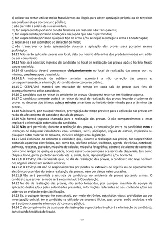 k) utilizar ou tentar utilizar meios fraudulentos ou ilegais para obter aprovação própria ou de terceiros
em qualquer etapa do concurso público;
l) não permitir a coleta de sua assinatura;
m) for surpreendido portando caneta fabricada em material não transparente;
n) for surpreendido portando anotações em papéis que não os permitidos;
o) for surpreendido portando qualquer tipo de arma e/ou se negar a entregar a arma à Coordenação;
p) recusar-se a ser submetido ao detector de metal;
q) não transcrever o texto apresentado durante a aplicação das provas para posterior exame
grafológico.
14.12 Não serão aplicadas provas em local, data ou horário diferentes dos predeterminados em edital
ou em comunicado.
14.13 Não será admitido ingresso de candidato no local de realização das provas após o horário fixado
para o seu início.
14.14 O candidato deverá permanecer obrigatoriamente no local de realização das provas por, no
mínimo, uma hora após o seu início.
14.14.1 A inobservância do subitem anterior acarretará a não correção das provas e,
consequentemente, a eliminação do candidato no concurso público.
14.15 O CESPE/UnB manterá um marcador de tempo em cada sala de provas para fins de
acompanhamento pelos candidatos.
14.16 O candidato que se retirar do ambiente de provas não poderá retornar em hipótese alguma.
14.17 O candidato somente poderá se retirar do local de realização das provas levando o caderno de
provas no decurso dos últimos quinze minutos anteriores ao horário determinado para o término das
provas.
14.18 Não haverá, por qualquer motivo, prorrogação do tempo previsto para a aplicação das provas em
razão do afastamento de candidato da sala de provas.
14.19 Não haverá segunda chamada para a realização das provas. O não comparecimento a estas
implicará a eliminação automática do candidato.
14.20 Não será permitida, durante a realização das provas, a comunicação entre os candidatos nem a
utilização de máquinas calculadoras e/ou similares, livros, anotações, réguas de cálculo, impressos ou
qualquer outro material de consulta, inclusive códigos e/ou legislação.
14.21 Será eliminado do concurso o candidato que, durante a realização das provas, for surpreendido
portando aparelhos eletrônicos, tais como bip, telefone celular, walkman, agenda eletrônica, notebook,
palmtop, receptor, gravador, máquina de calcular, máquina fotográfica, controle de alarme de carro etc.
bem como relógio de qualquer espécie, óculos escuros ou quaisquer acessórios de chapelaria, tais como
chapéu, boné, gorro, protetor auricular etc. e, ainda, lápis, lapiseira/grafite e/ou borracha.
14.21.1 O CESPE/UnB recomenda que, no dia de realização das provas, o candidato não leve nenhum
dos objetos citados no subitem anterior.
14.21.2 O CESPE/UnB não se responsabilizará por perdas ou extravios de objetos ou de equipamentos
eletrônicos ocorridos durante a realização das provas, nem por danos neles causados.
14.21.3 Não será permitida a entrada de candidatos no ambiente de provas portando armas. O
candidato que estiver armado será encaminhado à Coordenação.
14.22 No dia de realização das provas, não serão fornecidas, por qualquer membro da equipe de
aplicação destas e/ou pelas autoridades presentes, informações referentes ao seu conteúdo e/ou aos
critérios de avaliação e de classificação.
14.23 Se, a qualquer tempo, for constatado, por meio eletrônico, estatístico, visual, grafológico ou por
investigação policial, ter o candidato se utilizado de processo ilícito, suas provas serão anuladas e ele
será automaticamente eliminado do concurso público.
14.24 O descumprimento de quaisquer das instruções supracitadas implicará a eliminação do candidato,
constituindo tentativa de fraude.

                                                   17
 