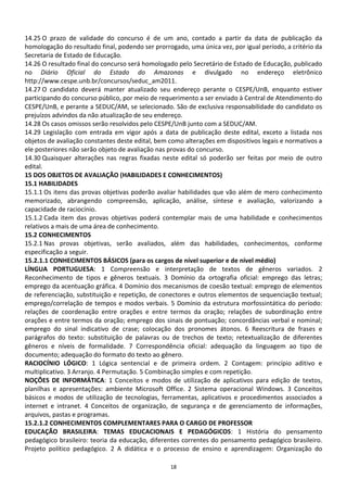 14.25 O prazo de validade do concurso é de um ano, contado a partir da data de publicação da
homologação do resultado final, podendo ser prorrogado, uma única vez, por igual período, a critério da
Secretaria de Estado de Educação.
14.26 O resultado final do concurso será homologado pelo Secretário de Estado de Educação, publicado
no Diário Oficial do Estado do Amazonas e divulgado no endereço eletrônico
http://www.cespe.unb.br/concursos/seduc_am2011.
14.27 O candidato deverá manter atualizado seu endereço perante o CESPE/UnB, enquanto estiver
participando do concurso público, por meio de requerimento a ser enviado à Central de Atendimento do
CESPE/UnB, e perante a SEDUC/AM, se selecionado. São de exclusiva responsabilidade do candidato os
prejuízos advindos da não atualização de seu endereço.
14.28 Os casos omissos serão resolvidos pelo CESPE/UnB junto com a SEDUC/AM.
14.29 Legislação com entrada em vigor após a data de publicação deste edital, exceto a listada nos
objetos de avaliação constantes deste edital, bem como alterações em dispositivos legais e normativos a
ele posteriores não serão objeto de avaliação nas provas do concurso.
14.30 Quaisquer alterações nas regras fixadas neste edital só poderão ser feitas por meio de outro
edital.
15 DOS OBJETOS DE AVALIAÇÃO (HABILIDADES E CONHECIMENTOS)
15.1 HABILIDADES
15.1.1 Os itens das provas objetivas poderão avaliar habilidades que vão além de mero conhecimento
memorizado, abrangendo compreensão, aplicação, análise, síntese e avaliação, valorizando a
capacidade de raciocínio.
15.1.2 Cada item das provas objetivas poderá contemplar mais de uma habilidade e conhecimentos
relativos a mais de uma área de conhecimento.
15.2 CONHECIMENTOS
15.2.1 Nas provas objetivas, serão avaliados, além das habilidades, conhecimentos, conforme
especificação a seguir.
15.2.1.1 CONHECIMENTOS BÁSICOS (para os cargos de nível superior e de nível médio)
LÍNGUA PORTUGUESA: 1 Compreensão e interpretação de textos de gêneros variados. 2
Reconhecimento de tipos e gêneros textuais. 3 Domínio da ortografia oficial: emprego das letras;
emprego da acentuação gráfica. 4 Domínio dos mecanismos de coesão textual: emprego de elementos
de referenciação, substituição e repetição, de conectores e outros elementos de sequenciação textual;
emprego/correlação de tempos e modos verbais. 5 Domínio da estrutura morfossintática do período:
relações de coordenação entre orações e entre termos da oração; relações de subordinação entre
orações e entre termos da oração; emprego dos sinais de pontuação; concordâncias verbal e nominal;
emprego do sinal indicativo de crase; colocação dos pronomes átonos. 6 Reescritura de frases e
parágrafos do texto: substituição de palavras ou de trechos de texto; retextualização de diferentes
gêneros e níveis de formalidade. 7 Correspondência oficial: adequação da linguagem ao tipo de
documento; adequação do formato do texto ao gênero.
RACIOCÍNIO LÓGICO: 1 Lógica sentencial e de primeira ordem. 2 Contagem: princípio aditivo e
multiplicativo. 3 Arranjo. 4 Permutação. 5 Combinação simples e com repetição.
NOÇÕES DE INFORMÁTICA: 1 Conceitos e modos de utilização de aplicativos para edição de textos,
planilhas e apresentações: ambiente Microsoft Office. 2 Sistema operacional Windows. 3 Conceitos
básicos e modos de utilização de tecnologias, ferramentas, aplicativos e procedimentos associados a
internet e intranet. 4 Conceitos de organização, de segurança e de gerenciamento de informações,
arquivos, pastas e programas.
15.2.1.2 CONHECIMENTOS COMPLEMENTARES PARA O CARGO DE PROFESSOR
EDUCAÇÃO BRASILEIRA: TEMAS EDUCACIONAIS E PEDAGÓGICOS: 1 História do pensamento
pedagógico brasileiro: teoria da educação, diferentes correntes do pensamento pedagógico brasileiro.
Projeto político pedagógico. 2 A didática e o processo de ensino e aprendizagem: Organização do

                                                  18
 