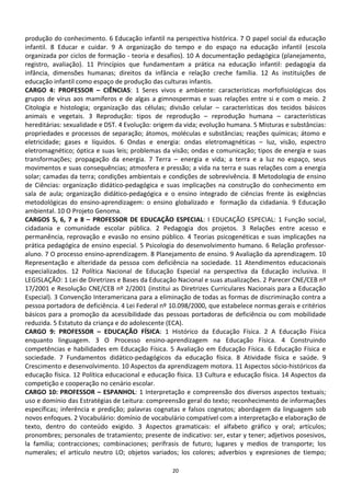 produção do conhecimento. 6 Educação infantil na perspectiva histórica. 7 O papel social da educação
infantil. 8 Educar e cuidar. 9 A organização do tempo e do espaço na educação infantil (escola
organizada por ciclos de formação - teoria e desafios). 10 A documentação pedagógica (planejamento,
registro, avaliação). 11 Princípios que fundamentam a prática na educação infantil: pedagogia da
infância, dimensões humanas; direitos da infância e relação creche família. 12 As instituições de
educação infantil como espaço de produção das culturas infantis.
CARGO 4: PROFESSOR – CIÊNCIAS: 1 Seres vivos e ambiente: características morfofisiológicas dos
grupos de vírus aos mamíferos e de algas a gimnospermas e suas relações entre si e com o meio. 2
Citologia e histologia; organização das células; divisão celular – características dos tecidos básicos
animais e vegetais. 3 Reprodução: tipos de reprodução – reprodução humana – características
hereditárias: sexualidade e DST. 4 Evolução: origem da vida; evolução humana. 5 Misturas e substâncias:
propriedades e processos de separação; átomos, moléculas e substâncias; reações químicas; átomo e
eletricidade; gases e líquidos. 6 Ondas e energia: ondas eletromagnéticas – luz, visão, espectro
eletromagnético; óptica e suas leis; problemas da visão; ondas e comunicação; tipos de energia e suas
transformações; propagação da energia. 7 Terra – energia e vida; a terra e a luz no espaço, seus
movimentos e suas consequências; atmosfera e pressão; a vida na terra e suas relações com a energia
solar; camadas da terra; condições ambientais e condições de sobrevivência. 8 Metodologia de ensino
de Ciências: organização didático-pedagógica e suas implicações na construção do conhecimento em
sala de aula; organização didático-pedagógica e o ensino integrado de ciências frente às exigências
metodológicas do ensino-aprendizagem: o ensino globalizado e formação da cidadania. 9 Educação
ambiental. 10 O Projeto Genoma.
CARGOS 5, 6, 7 e 8 – PROFESSOR DE EDUCAÇÃO ESPECIAL: I EDUCAÇÃO ESPECIAL: 1 Função social,
cidadania e comunidade escolar pública. 2 Pedagogia dos projetos. 3 Relações entre acesso e
permanência, reprovação e evasão no ensino público. 4 Teorias psicogenéticas e suas implicações na
prática pedagógica de ensino especial. 5 Psicologia do desenvolvimento humano. 6 Relação professor-
aluno. 7 O processo ensino-aprendizagem. 8 Planejamento de ensino. 9 Avaliação da aprendizagem. 10
Representação e alteridade da pessoa com deficiência na sociedade. 11 Atendimentos educacionais
especializados. 12 Política Nacional de Educação Especial na perspectiva da Educação inclusiva. II
LEGISLAÇÃO: 1 Lei de Diretrizes e Bases da Educação Nacional e suas atualizações. 2 Parecer CNE/CEB nº
17/2001 e Resolução CNE/CEB nº 2/2001 (institui as Diretrizes Curriculares Nacionais para a Educação
Especial). 3 Convenção Interamericana para a eliminação de todas as formas de discriminação contra a
pessoa portadora de deficiência. 4 Lei Federal nº 10.098/2000, que estabelece normas gerais e critérios
básicos para a promoção da acessibilidade das pessoas portadoras de deficiência ou com mobilidade
reduzida. 5 Estatuto da criança e do adolescente (ECA).
CARGO 9: PROFESSOR – EDUCAÇÃO FÍSICA: 1 Histórico da Educação Física. 2 A Educação Física
enquanto linguagem. 3 O Processo ensino-aprendizagem na Educação Física. 4 Construindo
competências e habilidades em Educação Física. 5 Avaliação em Educação Física. 6 Educação Física e
sociedade. 7 Fundamentos didático-pedagógicos da educação física. 8 Atividade física e saúde. 9
Crescimento e desenvolvimento. 10 Aspectos da aprendizagem motora. 11 Aspectos sócio-históricos da
educação física. 12 Política educacional e educação física. 13 Cultura e educação física. 14 Aspectos da
competição e cooperação no cenário escolar.
CARGO 10: PROFESSOR – ESPANHOL: 1 Interpretação e compreensão dos diversos aspectos textuais;
uso e domínio das Estratégias de Leitura: compreensão geral do texto; reconhecimento de informações
específicas; inferência e predição; palavras cognatas e falsos cognatos; abordagem da linguagem sob
novos enfoques. 2 Vocabulário: domínio de vocabulário compatível com a interpretação e elaboração de
texto, dentro do conteúdo exigido. 3 Aspectos gramaticais: el alfabeto gráfico y oral; artículos;
pronombres; personales de tratamiento; presente de indicativo: ser, estar y tener; adjetivos posesivos,
la familia; contracciones; combinaciones; perífrasis de futuro; lugares y medios de transporte; los
numerales; el articulo neutro LO; objetos variados; los colores; adverbios y expresiones de tiempo;

                                                  20
 