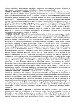verbos; pronombres demostrativos; adverbios y pronombres interrogativos; formación del plural. 4
Aprendizagens em língua estrangeira. 5 Relação entre Língua, cultura e sociedade.
CARGO 11: PROFESSOR – FILOSOFIA: 1 Filosofia e conhecimento: Pré-Socráticos; Sofistas; Sócrates,
Platão e Aristóteles; Patrística (Santo Agostinho); Escolástica (Santo Tomás de Aquino); Racionalismo
(Descartes); Empirismo (Bacon e Locke); o Criticismo Kantiano; o Idealismo Hegeliano; Materialismo
Histórico e Dialético; Fenomenologia; a Escola de Frankfurt e a Teoria Crítica (Razão Instrumental e
Razão Crítica). 2 Filosofia da Arte; Filosofia da Moral; Filosofia da Ciência; as Ciências da Natureza e as
Ciências Humanas; a Epistemologia Contemporânea (Popper, Bachelard, Feyerabend, Lakatos e Kuhn). 3
Filosofia Política: pensamento político grego e medieval; o pensamento político em Maquiavel, Hobbes,
Locke, Montesquieu, Rousseau, Kant, Hegel e Marx; Filosofia da Linguagem (Wittgenstein, John Searle) a
Pós-modernidade: Lyotard, Foucault, Deleuze, Derrida. 4 O Ensino de Filosofia no Ensino Médio:
Determinações Legais; As reflexões acerca do ensino de Filosofia no Ensino Médio; as estratégias
didáticas e a seleção de conteúdos; Competências e Habilidades propostas pelos Parâmetros
Curriculares Nacionais para a Disciplina de Filosofia.
CARGO 12: PROFESSOR – FÍSICA: 1 História e Evolução das Idéias da Física: cosmologia antiga; a física de
Aristóteles; origens da mecânica; surgimento da teoria da relatividade e da teoria quântica. 2 Mecânica:
cinemática escalar, cinemática vetorial; movimento circular; leis de Newton e suas aplicações; trabalho;
potência; energia, conservação e suas transformações, impulso; quantidade de movimento,
conservação da quantidade de movimento; gravitação universal; estática dos corpos rígidos; estática
dos fluidos; princípios de Pascal, Arquimedes e Stevin. 3 Termodinâmica: calor e temperatura;
temperatura e dilatação térmica; calor específico; trocas de calor; mudança de fase e diagramas de
fases; propagação do calor; teoria cinética dos gases; energia interna; lei de Joule; transformações
gasosas; leis da termodinâmica: entropia e entalpia; máquinas térmicas; ciclo de Carnot. 4
Eletromagnetismo: introdução à eletricidade; campo elétrico; lei de Gauss; potencial elétrico; corrente
elétrica; potência elétrica e resistores; circuitos elétricos; campo magnético; lei de Ampère; lei de
Faraday; propriedades elétricas e magnéticas dos materiais; equações de Maxwell; radiação. 5
Ondulatória: movimento harmônico simples; oscilações livres, amortecidas e forçadas; ondas; ondas
sonoras e eletromagnéticas; frequências naturais e ressonância; Ótica Geométrica: reflexão e refração
da luz; instrumentos ópticos – características e aplicações. 6 Ótica Física: interferência; difração;
polarização. 7 Física Moderna: introdução a Relatividade Especial, transformação de Lorentz;
equivalência Massa-Energia; natureza ondulatória-corpuscular da matéria; teoria quântica da matéria e
da radiação; modelo do átomo de hidrogênio; núcleo atômico; energia nuclear. 8 Ensino de Física:
conhecimento científico e habilidade didática no ensino de Física; A construção do conhecimento no
ensino da Física: abordagens metodológicas; Avaliação de aprendizagem.
CARGO 13: PROFESSOR – GEOGRAFIA: 1 Introdução: tratamento didático para o ensino da Geografia; o
sentido do aprendizado da geografia; competências/habilidades em geografia. 2 Geopolítica e
Econômica: o espaço como produto do homem; capitalismo; desenvolvimento e subdesenvolvimento;
economia do pós-guerra; o Brasil, a nova ordem mundial e a globalização; o comércio internacional; o
MERCOSUL; a economia mundial e do Brasil; o problema da dívida externa; energia e transporte; a
agropecuária; o comércio; a indústria; os serviços; as relações de trabalho; as desigualdades sociais e a
exploração humana; a revolução técnico-científica. 3 Geografia da população: a população e as formas
de ocupação do espaço; os contrastes regionais do Brasil; urbanização e metropolização. 4 Ecologia:
ecossistemas naturais; impactos ambientais; recursos naturais e devastação histórica; política
ambiental.
CARGO 14: PROFESSOR – HISTÓRIA: 1 Introdução aos estudos históricos: historicidade do
conhecimento histórico; metodologias e conceitos da ciência história; periodização e tempo; o
historiador e seu trabalho; conhecimento e verdade em história. 2 Pré-história: primórdios da
humanidade no continente: Americano (Brasil), África, Ásia, Europa. Idade Antiga: Organização sócio,
política, econômica e cultural (Egito, Mesopotâmia, Palestina, Fenícia, Pérsia e África). 3 Antiguidade

                                                    21
 