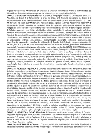 Noções de História da Matemática. 14 Avaliação e Educação Matemática: formas e instrumentos. 15
Metodologia do Ensino de Matemática: uso de material concreto e aplicativos digitais.
CARGO 17: PROFESSOR – PORTUGUÊS: I LITERATURA. 1 A linguagem literária. 2 O Barroco no Brasil. 3 O
Arcadismo no Brasil. 4 O Romantismo - a prosa no Brasil. 5 O Realismo-Naturalismo no Brasil. 6 O
Parnasianismo no Brasil. 7 O Simbolismo no Brasil. 8 A revolução artística do inicio do século XX. 9 O Pré-
Modernismo no Brasil. 10 O Modernismo no Brasil: poesia e prosa. 11 O Pós-Modernismo. II LEITURA. 1
Compreensão literal – relações de coerência: ideia de coerência; ideia principal detalhes de apoio,
relações de causa e efeito, sequência temporal, sequência espacial, relações de comparação e contraste.
2 Relações coesivas: referência, substituição, elipse, repetição. 3 Indícios contextuais: definição,
exemplo modificadores, recolocação, estruturas paralelas, conectivos, repetição de palavras chave. 4
Relações de sentido entre palavras: sinonímia/antonímia/hiperonímia/hiponímia/campo semântico. 5
Compreensão interpretativa: propósito do autor, informações implícitas, distinção entre fato e opinião.
6 Organização retórica: generalização, exemplificação, descrição, definição, exemplificação/
especificação, explanação , classificação, elaboração. 7 Seleção de inferência: compreensão crítica. III
PRODUÇÃO DE TEXTOS: Recursos estilísticos e estruturais (aspectos textuais, gramaticais e convenções
da escrita ). Fatores constitutivos de relevância – coerência e coesão. IV ANÁLISE LINGUÍSTICA (aspectos
gramaticais). 1 Estrutura da frase: modos de construção de orações segundo diferentes perspectivas de
ordenação. 2 Estrutura do vocábulo: flexão dos vocábulos, seu valor e significação dentro de frases. 3
Aspectos normativos: regras padrão de concordância, regência e colocação. 4 Emprego de certas formas
e palavras: modos verbais, aspectos verbais, pronome relativo, conjunção etc., formas-padrão de
expressar o tratamento, pontuação, ortografia. 5 Descrição linguística: unidades linguísticas: orações,
sintagmas, palavras, morfemas. 6 Categorias semânticas: gênero, número, tempo, modo, aspectos,
classificação dos vocábulos, processos de subordinação e coordenação, funções sintáticas e papéis
semânticos.
CARGO 18: PROFESSOR – QUÍMICA: 1 O mundo e suas transformações: História da Química, Ensino da
Química: concepções e metodologias, leis ponderais (Lavoisier, Proust, Dalton, Richter); leis das reações
gasosas de Gay Lussac; hipótese de Avogadro, mole, molécula; Cálculos estequiométricos; natureza
elétrica da matéria (os trabalhos de Faraday). 2 Ligações químicas: iônica, covalente, eletronegatividade;
repulsão de pares eletrônicos, geometria molecular; teoria da ligação de valência e a sobreposição de
orbitais; orbitais híbridos e moleculares. 3 A tabela periódica: histórico da tabela e sua construção; o
problema da classificação (metais, não metais e semimetais), gases nobres e química do carbono. 4
Sólidos, líquidos e gases no universo da Química: evolução do conceito de matéria; características e
propriedades; líquidos e sólidos ideais, ligações químicas nos sólidos e líquidos. 5 Matéria e mudança de
estado: sólidos, líquidos e gases reais; mudança de estado, diagrama de fase. 6 O modelo atômico:
evolução dos conceitos de átomo; propriedades dos átomos (eletronegatividade, afinidade eletrônica e
suas dimensões). 7 Soluções: misturas, tipos de solução, concentração e solubilidade; propriedades
coligativas, eletrólitos, íons em solução aquosa. 8 Funções químicas e aplicações: ácidos; bases; sais;
óxidos; reações em solução aquosa de ácido-base, precipitação e complexação; equilíbrio das soluções
aquosas de ácido-base, dissociação, hidrólise, indicadores ácido-base de titulação, tampões,
estequiometria de soluções. 9 Cinética e equilíbrio químico: velocidades e mecanismos de reação;
equação de velocidade, teoria de colisões, complexo ativado, catálise. 10 Química Orgânica: princípios
básicos da nomenclatura orgânica; funções orgânicas, reações e mecanismos de reação.
CARGO 19: PROFESSOR – ENSINO RELIGIOSO: 1 Elementos históricos do ensino religioso. 2 O ensino
religioso e a participação social, cultura e transferência. 3 Culturas e tradições religiosas. 4 As escrituras
sagradas. 5 O ensino religioso/teologias. 6 A origem do fenômeno religioso. 7 O ensino religioso e a
escola a partir da Lei nº 9.394/96. 8 Objetivos do ensino religioso para o ensino fundamental. 9
Metodologia de ensino religioso.
CARGO 20: PROFESSOR – SOCIOLOGIA: 1 Contexto histórico do surgimento da Sociologia. 2 Sociologia e
sociedade: conceitos, desenvolvimento da Sociologia. 3 Pensamento sociológico: conceitos básicos da

                                                     23
 