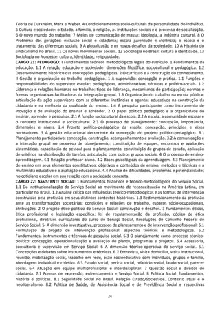 Teoria de Durkheim, Marx e Weber. 4 Condicionamentos sócio-culturais da personalidade do indivíduo.
5 Cultura e sociedade: o Estado, a família, a religião, as instituições sociais e o processo de socialização.
6 O novo mundo do trabalho. 7 Meios de comunicação de massa: ideologia, a indústria cultural. 8 O
Problema das gerações: exclusão social e cidadania; escola juventude e violência; a escola e o
tratamento das diferenças sociais. 9 A globalização e os novos desafios da sociedade. 10 A História do
sindicalismo no Brasil. 11 Os novos movimentos sociais. 12 Sociologia no Brasil: cultura e identidade. 13
Sociologia no Nordeste: cultura, identidade, religiosidade.
CARGO 21: PEDAGOGO: I Fundamentos teóricos metodológicos legais do currículo. 1 Fundamentos da
educação. 1.1 A relação educação e sociedade: dimensões filosófica, sociocultural e pedagógica. 1.2
Desenvolvimento histórico das concepções pedagógicas. 2 O currículo e a construção do conhecimento.
II Gestão e organização do trabalho pedagógico. 1 A supervisão: concepção e prática. 1.1 Funções e
responsabilidades do supervisor escolar: pedagógicas, administrativas, técnicas e político-sociais. 1.2
Liderança e relações humanas no trabalho: tipos de liderança, mecanismos de participação; normas e
formas organizativas facilitadoras da integração grupal. 1.3 Organização do trabalho na escola pública:
articulação da ação supervisora com as diferentes instâncias e agentes educativos na construção da
cidadania e na melhoria da qualidade do ensino. 1.4 A pesquisa participante como instrumento de
inovação e de avaliação do ensinar e aprender. 2 O papel político pedagógico e a organicidade do
ensinar, aprender e pesquisar. 2.1 A função sociocultural da escola. 2.2 A escola: a comunidade escolar e
o contexto institucional e sociocultural. 2.3 O processo de planejamento: concepção, importância,
dimensões e níveis. 2.4 Projeto político-pedagógico da escola: concepção, princípios e eixos
norteadores. 3 A gestão educacional decorrente da concepção do projeto político-pedagógico. 3.1
Planejamento participativo: concepção, construção, acompanhamento e avaliação. 3.2 A comunicação e
a interação grupal no processo de planejamento: constituição de equipes, encontros e avaliações
sistemáticas, capacitação de pessoal para o planejamento, constituição de grupos de estudo, aplicação
de critérios na distribuição de tarefas, articulação com outros grupos sociais. 4 O processo de ensino-
aprendizagem. 4.1 Relação professor-aluno. 4.2 Bases psicológicas da aprendizagem. 4.3 Planejamento
de ensino em seus elementos constitutivos: objetivos e conteúdos de ensino; métodos e técnicas e a
multimídia educativa e a avaliação educacional. 4.4 Análise de dificuldades, problemas e potencialidades
no cotidiano escolar em sua relação com a sociedade concreta.
CARGO 22: ASSISTENTE SOCIAL: 1 Fundamentos históricos e teórico-metodológicos do Serviço Social.
1.1 Da institucionalização do Serviço Social ao movimento de reconceituação na América Latina, em
particular no Brasil. 1.2 Análise crítica das influências teórico-metodológicas e as formas de intervenção
construídas pela profissão em seus distintos contextos históricos. 1.3 Redimensionamento da profissão
ante as transformações societárias: condições e relações de trabalho, espaços sócio-ocupacionais,
atribuições. 2 O projeto ético-político do Serviço Social: construção e desafios. 3 Fundamentos éticos,
ética profissional e legislação específica: lei de regulamentação da profissão, código de ética
profissional, diretrizes curriculares do curso de Serviço Social, Resoluções do Conselho Federal de
Serviço Social. 5- A dimensão investigativa, processos de planejamento e de intervenção profissional: 5.1
Formulação de projeto de intervenção profissional: aspectos teóricos e metodológicos. 5.2
Fundamentos, instrumentos e técnicas de pesquisa social. 5.3 O planejamento como processo técnico-
político: concepção, operacionalização e avaliação de planos, programas e projetos. 5.4 Assessoria,
consultoria e supervisão em Serviço Social. 6 A dimensão técnico-operativa do serviço social. 6.1
Concepções e debates sobre instrumentos e técnicas. 6.2 Entrevista, visita domiciliar, visita institucional,
reunião, mobilização social, trabalho em rede, ação socioeducativa com indivíduos, grupos e família,
abordagens individual e coletiva. 6.3 Estudo social, perícia social, relatório social, laudo social, parecer
social. 6.4 Atuação em equipe multiprofissional e interdisciplinar. 7 Questão social e direitos de
cidadania. 7.1 Formas de expressão, enfrentamento e Serviço Social. 8 Política Social: fundamentos,
história e políticas. 8.1 Seguridade Social no Brasil. Relação Estado/Sociedade. Contexto atual e o
neoliberalismo. 8.2 Política de Saúde, de Assistência Social e de Previdência Social e respectivas

                                                     24
 