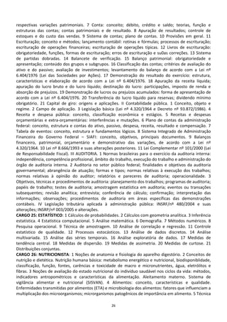 respectivas variações patrimoniais. 7 Conta: conceito; débito, crédito e saldo; teorias, função e
estruturas das contas; contas patrimoniais e de resultado. 8 Apuração de resultados; controle de
estoques e do custo das vendas. 9 Sistema de contas; plano de contas. 10 Provisões em geral. 11
Escrituração; conceito e métodos; lançamento contábil: rotinas e fórmulas; processos de escrituração;
escrituração de operações financeiras; escrituração de operações típicas. 12 Livros de escrituração:
obrigatoriedade, funções, formas de escrituração; erros de escrituração e su0as correções. 13 Sistema
de partidas dobradas. 14 Balancete de verificação. 15 Balanço patrimonial: obrigatoriedade e
apresentação; conteúdo dos grupos e subgrupos. 16 Classificação das contas; critérios de avaliação do
ativo e do passivo; avaliação de investimentos; levantamento do balanço de acordo com a Lei nº
6.404/1976 (Lei das Sociedades por Ações). 17 Demonstração do resultado do exercício: estrutura,
características e elaboração de acordo com a Lei nº 6.404/1976. 18 Apuração da receita líquida;
apuração do lucro bruto e do lucro líquido; destinação do lucro: participações, imposto de renda e
absorção de prejuízos. 19 Demonstração de lucros ou prejuízos acumulados: forma de apresentação de
acordo com a Lei nº 6.404/1976. 20 Transferência do lucro líquido para reservas; dividendo mínimo
obrigatório. 21 Capital de giro: origens e aplicações. II Contabilidade pública. 1 Conceito, objeto e
regime. 2 Campo de aplicação. 3 Legislação básica (Lei nº 4.320/1964 e Decreto nº 93.872/1986). 4
Receita e despesa pública: conceito, classificação econômica e estágios. 5 Receitas e despesas
orçamentárias e extra-orçamentárias: interferências e mutações. 6 Plano de contas da administração
federal: conceito, estrutura e contas do ativo, passivo, despesa, receita, resultado e compensação. 7
Tabela de eventos: conceito, estrutura e fundamentos lógicos. 8 Sistema Integrado de Administração
Financeira do Governo Federal – SIAFI: conceito, objetivos, principais documentos. 9 Balanços
financeiro, patrimonial, orçamentário e demonstrativo das variações, de acordo com a Lei nº
4.320/1964. 10 Lei nº 8.666/1993 e suas alterações posteriores. 11 Lei Complementar nº 101/2000 (Lei
de Responsabilidade Fiscal). III AUDITORIA. 1 Normas brasileiras para o exercício da auditoria interna:
independência, competência profissional, âmbito do trabalho, execução do trabalho e administração do
órgão de auditoria interna. 2 Auditoria no setor público federal; finalidades e objetivos da auditoria
governamental; abrangência de atuação; formas e tipos; normas relativas à execução dos trabalhos;
normas relativas à opinião do auditor; relatórios e pareceres de auditoria; operacionalidade. 3
Objetivos, técnicas e procedimentos de auditoria: planejamento dos trabalhos; programas de auditoria;
papéis de trabalho; testes de auditoria; amostragem estatística em auditoria; eventos ou transações
subsequentes; revisão analítica; entrevista; conferência de cálculo; confirmação; interpretação das
informações; observações; procedimentos de auditoria em áreas específicas das demonstrações
contábeis. IV Legislação tributária aplicada à administração pública: INSRF/nº 480/2004 e suas
alterações; INSRP/nº 003/2005 e alterações.
CARGO 25: ESTATÍSTICO: 1 Cálculos de probabilidades. 2 Cálculos com geometria analítica. 3 Inferência
estatística. 4 Estatística computacional. 5 Análise matemática. 6 Demografia. 7 Métodos numéricos. 8
Pesquisa operacional. 9 Técnica de amostragem. 10 Análise de correlação e regressão. 11 Controle
estatístico de qualidade. 12 Processos estocásticos. 13 Análise de dados discretos. 14 Análise
multivariada. 15 Análise das séries temporais. 16 Análise exploratória de dados. 17 Medidas de
tendência central. 18 Medidas de dispersão. 19 Medidas de assimetria. 20 Medidas de curtose. 21
Distribuições conjuntas.
CARGO 26: NUTRICIONISTA: 1 Noções de anatomia e fisiologia do aparelho digestório. 2 Conceitos de
nutrição e dietética. Nutrição humana básica: metabolismo energético e nutricional, biodisponiblidade,
classificação, função, fontes, carências e toxicidade de macro e micronutrientes, água, eletrólitos e
fibras. 3 Noções de avaliação do estado nutricional do indivíduo saudável nos ciclos da vida: métodos,
indicadores antropométricos e características da alimentação. Aleitamento materno. Sistema de
vigilância alimentar e nutricional (SISVAN). 4 Alimentos: conceito, características e qualidade.
Enfermidades transmitidas por alimentos (ETA) e microbiologia dos alimentos: fatores que influenciam a
multiplicação dos microorganismos; microrganismos patogênicos de importância em alimento. 5 Técnica

                                                  26
 