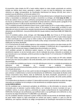 b) encaminhar cópia simples do CPF e laudo médico original ou cópia simples autenticada em cartório,
emitido nos últimos doze meses, atestando a espécie e o grau ou nível da deficiência, com expressa
referência ao código correspondente da Classificação Internacional de Doença (CID-10), bem como à
provável causa da deficiência, na forma do subitem 3.2.1.
c) o candidato portador de deficiência que necessitar de tempo adicional para a realização das provas deverá
indicar a necessidade na solicitação de inscrição e encaminhar ou entregar, até 2 de março de 2011, na
forma dos subitens 5.6.9 ou 5.6.9.1, justificativa acompanhada de laudo e parecer emitido por especialista
da área de sua deficiência que ateste a necessidade de tempo adicional, conforme prevê o parágrafo 2º do
artigo 40 do Decreto nº 3.298, de 20 de dezembro de 1999, e suas alterações.
3.2.1 O candidato portador de deficiência deverá enviar a cópia simples do CPF e o laudo médico original ou
cópia autenticada em cartório a que se refere a alínea “b” do subitem 3.2 deste edital, via SEDEX ou carta
registrada com aviso de recebimento, postado impreterivelmente até 2 de março de 2011, para a Central de
Atendimento do CESPE/UnB – Concurso SEDUC/AM 2011 (laudo médico), Caixa Postal 4488, CEP 70904-970,
Brasília/DF.
3.2.1.1 O candidato poderá, ainda, entregar, até 2 de março de 2011, das 8 horas às 19 horas (exceto
sábado, domingo e feriado), pessoalmente ou por terceiro, a cópia simples do CPF e o laudo médico original
ou cópia autenticada em cartório a que se refere à alínea “b” do subitem 3.2 deste edital, na Central de
Atendimento do CESPE/UnB, Universidade de Brasília (UnB), Campus Universitário Darcy Ribeiro, Sede do
CESPE/UnB, Asa Norte, Brasília/DF.
3.2.2 O fornecimento do laudo médico original ou cópia autenticada em cartório e da cópia simples do CPF,
por qualquer via, é de responsabilidade exclusiva do candidato. O CESPE/UnB não se responsabiliza por
qualquer tipo de extravio que impeça a chegada dessa documentação a seu destino.
3.3 O candidato portador de deficiência poderá requerer, na forma do subitem 5.6.9 deste edital,
atendimento especial, no ato da inscrição, para o dia de realização das provas, indicando as condições de
que necessita para a sua realização, conforme previsto no artigo 40, §§ 1º e 2º, do Decreto nº 3.298/1999 e
suas alterações.
3.4 O laudo médico original ou cópia autenticada em cartório e a cópia simples do CPF terão validade
somente para este concurso público e não serão devolvidos, assim como não serão fornecidas cópias dessa
documentação.
3.4.1 A relação dos candidatos que tiveram a inscrição deferida para concorrer na condição de portadores de
deficiência       será       divulgada          na      Internet,       no        endereço         eletrônico
http://www.cespe.unb.br/concursos/seduc_am2011, na ocasião da divulgação do edital de locais e horário
de realização das provas.
3.4.1.1 O candidato disporá de um dia a partir da data de divulgação da relação citada no subitem anterior
para contestar o indeferimento na Central de Atendimento do CESPE/UnB, Universidade de Brasília (UnB),
Campus Universitário Darcy Ribeiro, Sede do CESPE/UnB, Asa Norte, Brasília/DF, pessoalmente ou por
terceiro, ou pelo e-mail atendimentoespecial@cespe.unb.br. Após esse período, não serão aceitos pedidos
de revisão.
3.5 A inobservância do disposto no subitem 3.2 deste edital acarretará a perda do direito ao pleito das vagas
reservadas aos candidatos em tal condição e o não atendimento às condições especiais necessárias.
3.6 DA PERÍCIA MÉDICA
3.6.1 Os candidatos que se declararem portadores de deficiência, se não eliminados no concurso, serão
convocados para se submeter à perícia médica oficial, a ser realizada no mesmo município em que o
candidato realizou as provas objetivas, promovida por equipe multiprofissional de responsabilidade do
CESPE/UnB, formada por seis profissionais, que verificará sobre a sua qualificação como deficiente ou não,
nos termos do artigo 43 do Decreto nº 3.298/1999 e suas alterações.
3.6.2 Os candidatos deverão comparecer à perícia médica munidos de documento de identidade original e
de laudo médico original ou cópia autenticada em cartório que ateste a espécie e o grau ou nível de
deficiência, com expressa referência ao código correspondente da Classificação Internacional de Doenças

                                                     6
 