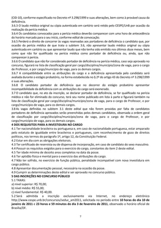 (CID-10), conforme especificado no Decreto nº 3.298/1999 e suas alterações, bem como à provável causa da
deficiência.
3.6.3 O laudo médico original ou cópia autenticada em cartório será retido pelo CESPE/UnB por ocasião da
realização da perícia médica.
3.6.4 Os candidatos convocados para a perícia médica deverão comparecer com uma hora de antecedência
do horário marcado para o seu início, conforme edital de convocação.
3.6.5 Perderá o direito de concorrer às vagas reservadas aos portadores de deficiência o candidato que, por
ocasião da perícia médica de que trata o subitem 3.6, não apresentar laudo médico original ou cópia
autenticada em cartório ou que apresentar laudo que não tenha sido emitido nos últimos doze meses, bem
como que não for qualificado na perícia médica como portador de deficiência ou, ainda, que não
comparecer à perícia.
3.6.6 O candidato que não for considerado portador de deficiência na perícia médica, caso seja aprovado no
concurso, figurará na lista de classificação geral por cargo/disciplina/município/zona de vaga, para o cargo
de Professor, e por cargo/município de vaga, para os demais cargos.
3.6.7 A compatibilidade entre as atribuições do cargo e a deficiência apresentada pelo candidato será
avaliada durante o estágio probatório, na forma estabelecida no § 2º do artigo 43 do Decreto nº 3.298/1999
e suas alterações.
3.6.8 O candidato portador de deficiência que no decorrer do estágio probatório apresentar
incompatibilidade da deficiência com as atribuições do cargo será exonerado.
3.7 O candidato que, no ato da inscrição, se declarar portador de deficiência, se for qualificado na perícia
médica e não for eliminado do concurso, terá seu nome publicado em lista à parte e figurará também na
lista de classificação geral por cargo/disciplina/município/zona de vaga, para o cargo de Professor, e por
cargo/município de vaga, para os demais cargos.
3.8 As vagas definidas no subitem 3.1 deste edital que não forem providas por falta de candidatos
portadores de deficiência aprovados serão preenchidas pelos demais candidatos, observada a ordem geral
de classificação por cargo/disciplina/município/zona de vaga, para o cargo de Professor, e por
cargo/município de vaga, para os demais cargos.
4 DOS REQUISITOS PARA A INVESTIDURA NO CARGO
4.1 Ter nacionalidade brasileira ou portuguesa e, em caso de nacionalidade portuguesa, estar amparado
pelo estatuto de igualdade entre brasileiros e portugueses, com reconhecimento de gozo de direitos
políticos, nos termos do parágrafo 1º, artigo 12, da Constituição Federal.
4.2 Estar em dia com as obrigações eleitorais.
4.3 Ter certificado de reservista ou de dispensa de incorporação, em caso de candidato do sexo masculino.
4.4 Possuir os requisitos exigidos para o exercício do cargo, constantes do item 2 deste edital.
4.5 Ter idade mínima de dezoito anos completos na data da posse.
4.6 Ter aptidão física e mental para o exercício das atribuições do cargo.
4.7 Não ter sofrido, no exercício de função pública, penalidade incompatível com nova investidura em
cargo público.
4.8 Apresentar documentação pessoal, necessária na ocasião da posse.
4.9 Cumprir as determinações deste edital e ser aprovado no concurso público.
5 DAS INSCRIÇÕES NO CONCURSO PÚBLICO
5.1 TAXAS:
a) nível superior: R$ 70,00;
b) nível médio: R$ 55,00;
c) nível fundamental: R$ 40,00.
5.2 Será admitida a inscrição exclusivamente via Internet, no endereço eletrônico
http://www.cespe.unb.br/concursos/seduc_am2011, solicitada no período entre 10 horas do dia 10 de
janeiro de 2011 e 23 horas e 59 minutos do dia 3 de fevereiro de 2011, observado o horário oficial de
Brasília/DF.

                                                     7
 