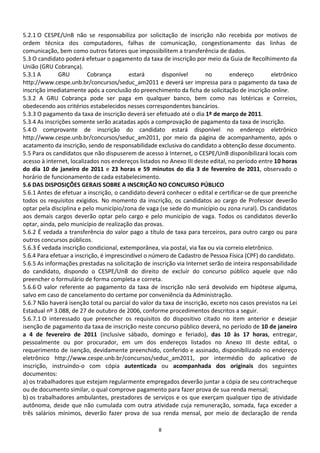 5.2.1 O CESPE/UnB não se responsabiliza por solicitação de inscrição não recebida por motivos de
ordem técnica dos computadores, falhas de comunicação, congestionamento das linhas de
comunicação, bem como outros fatores que impossibilitem a transferência de dados.
5.3 O candidato poderá efetuar o pagamento da taxa de inscrição por meio da Guia de Recolhimento da
União (GRU Cobrança).
5.3.1 A       GRU         Cobrança         estará      disponível      no        endereço        eletrônico
http://www.cespe.unb.br/concursos/seduc_am2011 e deverá ser impressa para o pagamento da taxa de
inscrição imediatamente após a conclusão do preenchimento da ficha de solicitação de inscrição online.
5.3.2 A GRU Cobrança pode ser paga em qualquer banco, bem como nas lotéricas e Correios,
obedecendo aos critérios estabelecidos nesses correspondentes bancários.
5.3.3 O pagamento da taxa de inscrição deverá ser efetuado até o dia 1º de março de 2011.
5.3.4 As inscrições somente serão acatadas após a comprovação de pagamento da taxa de inscrição.
5.4 O comprovante de inscrição do candidato estará disponível no endereço eletrônico
http://www.cespe.unb.br/concursos/seduc_am2011, por meio da página de acompanhamento, após o
acatamento da inscrição, sendo de responsabilidade exclusiva do candidato a obtenção desse documento.
5.5 Para os candidatos que não dispuserem de acesso à Internet, o CESPE/UnB disponibilizará locais com
acesso à internet, localizados nos endereços listados no Anexo III deste edital, no período entre 10 horas
do dia 10 de janeiro de 2011 e 23 horas e 59 minutos do dia 3 de fevereiro de 2011, observado o
horário de funcionamento de cada estabelecimento.
5.6 DAS DISPOSIÇÕES GERAIS SOBRE A INSCRIÇÃO NO CONCURSO PÚBLICO
5.6.1 Antes de efetuar a inscrição, o candidato deverá conhecer o edital e certificar-se de que preenche
todos os requisitos exigidos. No momento da inscrição, os candidatos ao cargo de Professor deverão
optar pela disciplina e pelo município/zona de vaga (se sede do município ou zona rural). Os candidatos
aos demais cargos deverão optar pelo cargo e pelo município de vaga. Todos os candidatos deverão
optar, ainda, pelo município de realização das provas.
5.6.2 É vedada a transferência do valor pago a título de taxa para terceiros, para outro cargo ou para
outros concursos públicos.
5.6.3 É vedada inscrição condicional, extemporânea, via postal, via fax ou via correio eletrônico.
5.6.4 Para efetuar a inscrição, é imprescindível o número de Cadastro de Pessoa Física (CPF) do candidato.
5.6.5 As informações prestadas na solicitação de inscrição via Internet serão de inteira responsabilidade
do candidato, dispondo o CESPE/UnB do direito de excluir do concurso público aquele que não
preencher o formulário de forma completa e correta.
5.6.6 O valor referente ao pagamento da taxa de inscrição não será devolvido em hipótese alguma,
salvo em caso de cancelamento do certame por conveniência da Administração.
5.6.7 Não haverá isenção total ou parcial do valor da taxa de inscrição, exceto nos casos previstos na Lei
Estadual nº 3.088, de 27 de outubro de 2006, conforme procedimentos descritos a seguir.
5.6.7.1 O interessado que preencher os requisitos do dispositivo citado no item anterior e desejar
isenção de pagamento da taxa de inscrição neste concurso público deverá, no período de 10 de janeiro
a 4 de fevereiro de 2011 (inclusive sábado, domingo e feriado), das 10 às 17 horas, entregar,
pessoalmente ou por procurador, em um dos endereços listados no Anexo III deste edital, o
requerimento de isenção, devidamente preenchido, conferido e assinado, disponibilizado no endereço
eletrônico http://www.cespe.unb.br/concursos/seduc_am2011, por intermédio do aplicativo de
inscrição, instruindo-o com cópia autenticada ou acompanhada dos originais dos seguintes
documentos:
a) os trabalhadores que estejam regularmente empregados deverão juntar a cópia de seu contracheque
ou de documento similar, o qual comprove pagamento para fazer prova de sua renda mensal;
b) os trabalhadores ambulantes, prestadores de serviços e os que exerçam qualquer tipo de atividade
autônoma, desde que não cumulada com outra atividade cuja remuneração, somada, faça exceder a
três salários mínimos, deverão fazer prova de sua renda mensal, por meio de declaração de renda

                                                    8
 