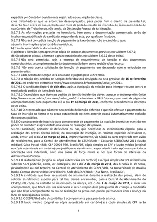 expedida por Contador devidamente registrado no seu órgão de classe.
c) os trabalhadores que se encontram desempregados, para poder fruir o direito da presente Lei,
deverão fazer prova de sua condição, por meio da juntada, no ato da inscrição, de cópia autenticada de
sua Carteira de Trabalho ou, não tendo, da Declaração Pessoal de tal situação.
5.6.7.2 As informações prestadas no formulário, bem como a documentação apresentada, serão de
inteira responsabilidade do candidato, respondendo este, por qualquer falsidade.
5.6.7.3 Não será concedida isenção de pagamento de taxa de inscrição ao candidato que:
a) omitir informações e/ou torná-las inverídicas;
b) fraudar e/ou falsificar documentação;
c) pleitear a isenção, sem apresentar cópia de todos os documentos previstos no subitem 5.6.7.2;
d) não observar o local, a forma e o prazo estabelecidos no subitem 5.6.7.2 deste edital.
5.6.7.4 Não será permitida, após a entrega do requerimento de isenção e dos documentos
comprobatórios, a complementação da documentação bem como revisão e/ou recurso.
5.6.7.6 Não será aceita solicitação de isenção de pagamento em desacordo com o estipulado no
presente edital.
5.6.7.7 Cada pedido de isenção será analisado e julgado pelo CESPE/UnB.
5.6.7.8 A relação dos pedidos de isenção deferidos será divulgada na data provável de 16 de fevereiro
de 2011, no endereço eletrônico http://www.cespe.unb.br/concursos/seduc_am2011.
5.6.7.9.1 O candidato disporá de dois dias, após a divulgação da relação, para interpor recurso contra o
resultado do pedido de isenção de taxa.
5.6.7.9.2 O candidato que tiver seu pedido de isenção indeferido deverá acessar o endereço eletrônico
http://www.cespe.unb.br/concursos/seduc_am2011 e imprimir a GRU Cobrança por meio da página de
acompanhamento para pagamento até o dia 1º de março de 2011, conforme procedimentos descritos
neste edital.
5.6.7.10 O interessado que não tiver seu pedido de isenção deferido e que não efetuar o pagamento da
taxa de inscrição na forma e no prazo estabelecido no item anterior estará automaticamente excluído
do concurso público.
5.6.8 O comprovante de inscrição ou o comprovante de pagamento da inscrição deverá ser mantido em
poder do candidato e apresentado nos locais de realização das provas.
5.6.9 O candidato, portador de deficiência ou não, que necessitar de atendimento especial para a
realização das provas deverá indicar, na solicitação de inscrição, os recursos especiais necessários e,
ainda, enviar, até o dia 2 de março de 2011, impreterivelmente, via SEDEX ou carta registrada com aviso
de recebimento, para a Central de Atendimento do CESPE/UnB – Concurso SEDUC/AM 2011 (laudo
médico), Caixa Postal 4488, CEP 70904-970, Brasília/DF, cópia simples do CPF e laudo médico (original
ou cópia autenticada em cartório) que justifique o atendimento especial solicitado. Após esse período, a
solicitação será indeferida, salvo nos casos de força maior e nos que forem de interesse da
Administração Pública.
5.6.9.1 O laudo médico (original ou cópia autenticada em cartório) e a cópia simples do CPF referidos no
subitem 5.6.9 poderão, ainda, ser entregues, até o dia 2 de março de 2011, das 8 horas às 19 horas,
pessoalmente ou por terceiro, na Central de Atendimento do CESPE/UnB, na Universidade de Brasília
(UnB), Campus Universitário Darcy Ribeiro, Sede do CESPE/UnB – Asa Norte, Brasília/DF.
5.6.9.2 A candidata que tiver necessidade de amamentar durante a realização das provas, além de
solicitar atendimento especial para tal fim, deverá encaminhar, para a Central de Atendimento do
CESPE/UnB, cópia da certidão de nascimento da criança, até o dia 2 de março de 2011, e levar um
acompanhante, que ficará em sala reservada e será o responsável pela guarda da criança. A candidata
que não levar acompanhante no dia de realização da prova não poderá permanecer com a criança no
local de realização das provas.
5.6.9.2.1 O CESPE/UnB não disponibilizará acompanhante para guarda de criança.
5.6.9.3 O laudo médico (original ou cópia autenticada em cartório) e a cópia simples do CPF terão

                                                   9
 