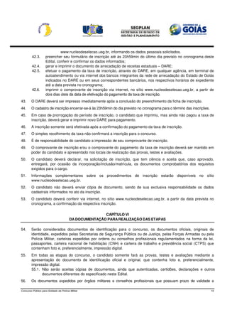 www.nucleodeselecao.ueg.br, informando os dados pessoais solicitados.
         42.3.      preencher seu formulário de inscrição até às 23h59min do último dia previsto no cronograma deste
                    Edital, conferir e confirmar os dados informados;
         42.4.      gerar e imprimir o documento de arrecadação de receitas estaduais – DARE;
         42.5.      efetuar o pagamento da taxa de inscrição, através do DARE, em qualquer agência, em terminal de
                    autoatendimento ou via internet dos bancos integrantes da rede de arrecadação do Estado de Goiás
                    indicados no DARE ou em seus correspondentes bancários, nos respectivos horários de expediente
                    até a data prevista no cronograma;
         42.6.      imprimir o comprovante de inscrição via internet, no sítio www.nucleodeselecao.ueg.br, a partir de
                    dois dias úteis da data de efetivação do pagamento da taxa de inscrição.
43.     O DARE deverá ser impresso imediatamente após a conclusão do preenchimento da ficha de inscrição.
44.     O cadastro de inscrição encerrar-se-á às 23h59min do dia previsto no cronograma para o término das inscrições.
45.     Em caso de prorrogação do período de inscrição, o candidato que imprimiu, mas ainda não pagou a taxa de
        inscrição, deverá gerar e imprimir novo DARE para pagamento.
46.     A inscrição somente será efetivada após a confirmação do pagamento da taxa de inscrição.
47.     O simples recolhimento da taxa não confirmará a inscrição para o concurso.
48.     É de responsabilidade do candidato a impressão de seu comprovante de inscrição.
49.     O comprovante de inscrição e/ou o comprovante do pagamento da taxa de inscrição deverá ser mantido em
        poder do candidato e apresentado nos locais de realização das provas, testes e avaliações.
50.     O candidato deverá declarar, na solicitação de inscrição, que tem ciência e aceita que, caso aprovado,
        entregará, por ocasião da incorporação/inclusão/matrícula, os documentos comprobatórios dos requisitos
        exigidos para o cargo.
51.     Informações complementares sobre os procedimentos de inscrição estarão disponíveis no sítio
        www.nucleodeselecao.ueg.br.
52.     O candidato não deverá enviar cópia de documento, sendo de sua exclusiva responsabilidade os dados
        cadastrais informados no ato da inscrição.
53.     O candidato deverá conferir via internet, no sítio www.nucleodeselecao.ueg.br, a partir da data prevista no
        cronograma, a confirmação da respectiva inscrição.

                                                        CAPÍTULO VI
                                         DA DOCUMENTAÇÃO PARA REALIZAÇÃO DAS ETAPAS

54.     Serão considerados documentos de identificação para o concurso, os documentos oficiais, originais de
        identidade, expedidos pelas Secretarias de Segurança Pública ou de Justiça, pelas Forças Armadas ou pela
        Polícia Militar, carteiras expedidas por ordens ou conselhos profissionais regulamentados na forma da lei,
        passaportes, carteira nacional de habilitação (CNH) e carteira de trabalho e previdência social (CTPS) que
        contenham foto e, preferencialmente, impressão digital.
55.     Em todas as etapas do concurso, o candidato somente fará as provas, testes e avaliações mediante a
        apresentação do documento de identificação oficial e original, que contenha foto e, preferencialmente,
        impressão digital.
        55.1. Não serão aceitas cópias de documentos, ainda que autenticadas, certidões, declarações e outros
              documentos diferentes do especificado neste Edital.
56.     Os documentos expedidos por órgãos militares e conselhos profissionais que possuam prazo de validade e

Concurso Público para Soldado da Polícia Militar                                                                         10
 