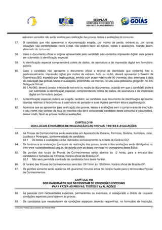 estiverem vencidos não serão aceitos para realização das provas, testes e avaliações do concurso.

57.      O candidato que não apresentar a documentação exigida, por motivo de perda, extravio ou por outras
         situações não contempladas neste Edital, não poderá fazer as provas, testes e avaliações, ficando assim,
         eliminado do concurso.
58.      Caso o documento oficial e original apresentado pelo candidato não contenha impressão digital, este poderá
         ser submetido à identificação especial.
59.      A identificação especial compreenderá coleta de dados, de assinatura e de impressão digital em formulário
         próprio.
60.      Caso o candidato não apresente o documento oficial e original de identidade que contenha foto e,
         preferencialmente, impressão digital, por motivo de extravio, furto ou roubo, deverá apresentar o Boletim de
         Ocorrência (BO) expedido por órgão policial, emitido com prazo máximo de 90 (noventa) dias anteriores à data
         de realização das provas, testes e avaliações, preenchido via internet, no sítio www.policiacivil.go.gov.br, no link,
         Delegacia Virtual.
         60.1. No BO, deverá constar o relato de extravio ou roubo de documentos, ocasião em que o candidato poderá
               ser submetido à identificação especial, compreendendo coleta de dados, de assinatura e de impressão
               digital em formulário próprio.
61.      A identificação especial poderá ser exigida, também, ao candidato cujo documento de identificação apresente
         dúvidas relativas à fisionomia ou à assinatura do portador e suas digitais permitam leitura papiloscópica.
62.      A pessoa que se apresentar para realização das provas, testes e avaliações sem o comprovante de inscrição
         e seu nome não constar da lista de inscritos não será considerada candidato deste concurso e não poderá,
         desse modo, fazer as provas, testes e avaliações.


                                               CAPÍTULO VII
                   DOS LOCAIS E HORÁRIOS DE REALIZAÇÃO DAS PROVAS, TESTES E AVALIAÇÕES

63.      As Provas de Conhecimentos serão realizadas em Aparecida de Goiânia, Formosa, Goiânia, Itumbiara, Jataí,
         Luziânia e Porangatu, conforme opção do candidato.
         63.1 Os testes e avaliações serão realizados exclusivamente na cidade de Goiânia-GO.
64.      Os horários e os endereços dos locais de realização das provas, testes e das avaliações serão divulgados no
         sítio www.nucleodeselecao.ueg.br, de acordo com as datas previstas no cronograma deste Edital.
65.      Os portões dos locais de Provas de Conhecimentos serão abertos às 12 horas, para a entrada dos
         candidatos e fechados às 13 horas, horário oficial de Brasília-DF.
         65.1 Não será permitida a entrada de candidatos fora deste horário.
66.      O horário das Provas de Conhecimentos será das 13h10min às 17h10min, horário oficial de Brasília-DF.
67.      Os portões somente serão reabertos 40 (quarenta) minutos antes do horário fixado para o término das Provas
         de Conhecimentos.

                                                      CAPÍTULO VIII
                                 DOS CANDIDATOS QUE NECESSITAM DE CONDIÇÕES ESPECIAIS
                                       PARA FAZER AS PROVAS, TESTES E AVALIAÇÕES

68.      Às pessoas com necessidades especiais, permanentes ou eventuais, é assegurado o direito de requerer
         condições especiais para fazerem as provas.
69.      Os candidatos que necessitarem de condições especiais deverão requerê-las, no formulário de inscrição,

Concurso Público para Soldado da Polícia Militar                                                                           11
 