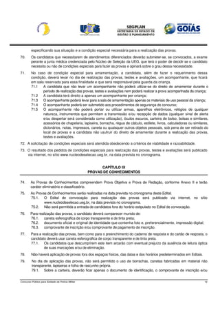 especificando sua situação e a condição especial necessária para a realização das provas.
70.      Os candidatos que necessitarem de atendimentos diferenciados deverão submeter-se, se convocados, a exame
         perante a junta médica credenciada pelo Núcleo de Seleção da UEG, que terá o poder de decidir se o candidato
         necessita ou não de condições especiais para fazer as provas e opinará sobre o grau dessa necessidade.
71.      No caso de condição especial para amamentação, a candidata, além de fazer o requerimento dessa
         condição, deverá levar no dia de realização das provas, testes e avaliações, um acompanhante, que ficará
         em sala reservada para essa finalidade e que será responsável pela guarda da criança.
         71.1   A candidata que não levar um acompanhante não poderá utilizar-se do direito de amamentar durante o
                período de realização das provas, testes e avaliações nem poderá realizar a prova acompanhada da criança;
         71.2   A candidata terá direito a apenas um acompanhante por criança;
         71.3   O acompanhante poderá levar para a sala de amamentação apenas os materiais de uso pessoal da criança;
         71.4   O acompanhante poderá ser submetido aos procedimentos de segurança do concurso;
         71.5   O acompanhante não poderá portar ou utilizar armas, aparelhos eletrônicos, relógios de qualquer
                natureza, instrumentos que permitam a transmissão e/ou recepção de dados (qualquer sinal de alerta
                e/ou despertar será considerado como utilização), óculos escuros, carteira de bolso, bolsas e similares,
                acessórios de chapelaria, lapiseira, borracha, régua de cálculo, estilete, livros, calculadoras ou similares,
                dicionários, notas, impressos, caneta ou quaisquer outros objetos pessoais, sob pena de ser retirado do
                local de provas e a candidata não usufruir do direito de amamentar durante a realização das provas,
                testes e avaliações.
72. A solicitação de condições especiais será atendida obedecendo a critérios de viabilidade e razoabilidade.
73. O resultado dos pedidos de condições especiais para realização das provas, testes e avaliações será publicado
    via internet, no sítio www.nucleodeselecao.ueg.br, na data prevista no cronograma.


                                                         CAPÍTULO IX
                                                   PROVAS DE CONHECIMENTOS

74.      As Provas de Conhecimentos compreendem Prova Objetiva e Prova de Redação, conforme Anexo II e terão
         caráter eliminatório e classificatório.
75.      As Provas de Conhecimentos serão realizadas na data prevista no cronograma deste Edital.
         75.1. O Edital de convocação para realização das provas será publicado via internet, no sítio
                 www.nucleodeselecao.ueg.br, na data prevista no cronograma.
         75.2. Não será permitida a entrada de candidatos fora do horário estipulado no Edital de convocação.
76.     Para realização das provas, o candidato deverá comparecer munido de:
        76.1. caneta esferográfica de corpo transparente e de tinta preta;
        76.2. documento oficial e original de identidade que contenha foto e, preferencialmente, impressão digital;
        76.3. comprovante de inscrição e/ou comprovante de pagamento de inscrição.
77.      Para a realização das provas, bem como para o preenchimento do caderno de resposta e do cartão de resposta, o
         candidato deverá usar caneta esferográfica de corpo transparente e de tinta preta.
         77.1. Os candidatos que descumprirem este item arcarão com eventual prejuízo da ausência de leitura óptica
                 de suas marcações e/ou de eliminação.
78.      Não haverá aplicação de provas fora dos espaços físicos, das datas e dos horários predeterminados em Editais.
79.      No dia de aplicação das provas, não será permitido o uso de borrachas, canetas fabricadas em material não
         transparente, lapiseiras e folha de rascunho própria.
         79.1. Sobre a carteira, deverão ficar apenas o documento de identificação, o comprovante de inscrição e/ou


Concurso Público para Soldado da Polícia Militar                                                                          12
 
