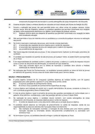 comprovante do pagamento de inscrição e a caneta esferográfica de corpo transparente e de tinta preta.
80.      Carteiras de bolso, bolsas e similares deverão ser colocados em local indicado pelo Núcleo de Seleção da UEG.
81.      Durante a realização das provas não será permitido portar e/ou utilizar armas de qualquer natureza, óculos
         escuros, lenços, itens de chapelaria, celulares ou quaisquer aparelhos que permitam transmissão e/ou recepção
         de dados, outros equipamentos eletrônicos e/ou digitais e ainda relógios de qualquer natureza.
         81.1. Qualquer sinal de alerta e/ou despertar de aparelhos que permitam transmissão e/ou recepção de dados
                 será considerado utilização.

82.      Não será permitida a troca de materiais entre os candidatos ou a consulta de qualquer natureza na realização
         das provas.
83.      No horário reservado à realização das provas, está incluído o tempo destinado:
         83.1. à transcrição das respostas da prova objetiva para o cartão de respostas;
         83.2. à transcrição das respostas da prova de redação para o caderno de resposta;
         83.3. aos procedimentos de segurança.
84.      Não haverá segunda chamada para as provas. O não comparecimento implicará na eliminação automática do
         candidato.
85.      O candidato que necessitar se ausentar da sala de provas, por qualquer motivo, só poderá fazê-lo acompanhado
         de um fiscal.
86.      É de responsabilidade do candidato conferir o caderno de provas, o caderno e o cartão de resposta inclusive
         nome e número do documento de identificação, no momento em que recebê-los.
         86.1. Caso seja verificado algum erro ou defeito de impressão o candidato deve solicitar a imediata
                 substituição do material de provas.
87.      Na realização das Provas de Conhecimentos, os candidatos somente poderão se retirar do local de provas
         em definitivo 40 (quarenta) minutos antes do horário determinado para o término destas.

SEÇÃO I - PROVA OBJETIVA
88.     A prova objetiva constará de 50 (cinquenta) questões objetivas de múltipla escolha, com 04 (quatro)
        proposições para cada questão e apenas 01 (uma) alternativa correta, sendo:
        88.1   15 (quinze) questões de Conhecimentos Gerais;
        88.2   35 (trinta e cinco) questões de Conhecimentos Específicos do cargo.
89.      A prova objetiva será realizada de acordo com o quadro demonstrativo de provas, constante no Anexo II e
         com o conteúdo programático Anexo III deste Edital.
90.      A nota da prova objetiva é igual à somatória de pontos das questões assinaladas em conformidade com o
         gabarito oficial definitivo, considerando o valor das questões definido no Anexo II deste Edital.
91.      Na realização da prova objetiva, o candidato deverá transferir, com caneta esferográfica de corpo
         transparente e de tinta preta, as respostas objetivas para o cartão de resposta.
         91.1. O cartão de resposta será o único documento válido para a correção da prova objetiva.
92.      O candidato deverá observar as instruções de preenchimento no cartão de respostas, sendo de sua
         responsabilidade os prejuízos advindos das marcações feitas incorretamente.
         92.1. São exemplos de marcações incorretas: a marcação de dois alvéolos para uma mesma questão;
                marcação rasurada ou emendada; alvéolo não-preenchido completamente ou assinalado com
                excessiva força.
93.      Ao terminarem a prova, os candidatos deverão entregar o cartão de respostas ao fiscal.


Concurso Público para Soldado da Polícia Militar                                                                             13
 