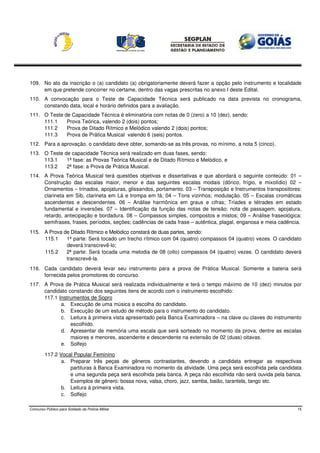 109. No ato da inscrição o (a) candidato (a) obrigatoriamente deverá fazer a opção pelo instrumento e localidade
     em que pretende concorrer no certame, dentro das vagas prescritas no anexo I deste Edital.
110. A convocação para o Teste de Capacidade Técnica será publicado na data prevista no cronograma,
     constando data, local e horário definidos para a avaliação.
111. O Teste de Capacidade Técnica é eliminatória com notas de 0 (zero) a 10 (dez), sendo:
     111.1    Prova Teórica, valendo 2 (dois) pontos;
     111.2    Prova de Ditado Rítmico e Melódico valendo 2 (dois) pontos;
     111.3    Prova de Prática Musical valendo 6 (seis) pontos.
112. Para a aprovação, o candidato deve obter, somando-se as três provas, no mínimo, a nota 5 (cinco).
113. O Teste de capacidade Técnica será realizado em duas fases, sendo:
     113.1    1ª fase: as Provas Teórica Musical e de Ditado Rítmico e Melódico, e
     113.2    2ª fase: a Prova de Prática Musical.
114. A Prova Teórica Musical terá questões objetivas e dissertativas e que abordará o seguinte conteúdo: 01 –
     Construção das escalas maior, menor e das seguintes escalas modais (dórico, frígio, e mixolídio) 02 –
     Ornamentos – trinados, apojaturas, glissandos, portamento. 03 – Transposição e Instrumentos transpositores:
     clarineta em Sib, clarineta em Lá e trompa em fá; 04 – Tons vizinhos; modulação. 05 – Escalas cromáticas
     ascendentes e descendentes. 06 – Análise harmônica em graus e cifras; Tríades e tétrades em estado
     fundamental e inversões. 07 – Identificação da função das notas de tensão: nota de passagem, apojatura,
     retardo, antecipação e bordadura. 08 – Compassos simples, compostos e mistos; 09 – Análise fraseológica:
     semifrases, frases, períodos, seções; cadências de cada frase – autêntica, plagal, enganosa e meia cadência.
115. A Prova de Ditado Rítmico e Melódico constará de duas partes, sendo:
     115.1    1ª parte: Será tocado um trecho rítmico com 04 (quatro) compassos 04 (quatro) vezes. O candidato
              deverá transcrevê-lo;
     115.2    2ª parte: Será tocada uma melodia de 08 (oito) compassos 04 (quatro) vezes. O candidato deverá
              transcrevê-la.
116. Cada candidato deverá levar seu instrumento para a prova de Prática Musical. Somente a bateria será
     fornecida pelos promotores do concurso.
117. A Prova de Prática Musical será realizada individualmente e terá o tempo máximo de 10 (dez) minutos por
     candidato constando dos seguintes itens de acordo com o instrumento escolhido:
     117.1 Instrumentos de Sopro
            a. Execução de uma música a escolha do candidato.
            b. Execução de um estudo de método para o instrumento do candidato.
            c. Leitura à primeira vista apresentado pela Banca Examinadora – na clave ou claves do instrumento
                escolhido.
            d. Apresentar de memória uma escala que será sorteado no momento da prova, dentre as escalas
                maiores e menores, ascendente e descendente na extensão de 02 (duas) oitavas.
            e. Solfejo

         117.2 Vocal Popular Feminino
                a. Preparar três peças de gêneros contrastantes, devendo a candidata entregar as respectivas
                   partituras à Banca Examinadora no momento da atividade. Uma peça será escolhida pela candidata
                   e uma segunda peça será escolhida pela banca. A peça não escolhida não será ouvida pela banca.
                   Exemplos de gênero: bossa nova, valsa, choro, jazz, samba, baião, tarantela, tango etc.
                b. Leitura à primeira vista.
                c. Solfejo

Concurso Público para Soldado da Polícia Militar                                                               15
 