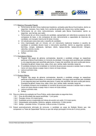 117.3 Bateria e Percussão Popular
                a. Performance de dois ritmos tradicionais brasileiros, sorteados pela Banca Examinadora, dentre os
                   seguintes: maracatu, frevo, baião, forró, samba de partido-alto, bossa-nova, samba-reggae;
                b. Performance de um ritmo norte-americano, sorteado pela Banca Examinadora, dentre os
                   seguintes: jazz be-bop, jazz waltz;
                c. Performance de um ritmo à escolha do candidato, apresentado com alternância sucessiva de oito
                   compassos de base, e oito compassos de solo, demonstrando a capacidade de improviso do
                   candidato, com duração máxima de 02 (dois) minutos;
                d. Um estudo para caixa-clara solo, à escolha do candidato;
                e. Uma improvisação (até um minuto), em um instrumento tradicional brasileiro à escolha do
                   candidato (o candidato deverá trazer o instrumento escolhido), dentre os seguintes: pandeiro,
                   berimbau, congas, atabaques, repinique, rebolo, repique-demão, repique-de-anel, triângulo,
                   zabumba, caxixis e surdo;
                f. Leitura à primeira vista.
                g. Solfejo.

         117.4 Contrabaixo Elétrico
               a. Preparar três peças de gêneros contrastantes, devendo o candidato entregar as respectivas
                   partituras à Banca Examinadora no momento da atividade. Uma peça será escolhida pelo candidato
                   e uma segunda peça será escolhida pela banca. A peça não escolhida não será ouvida pela banca.
                   Exemplos de gênero: bossa nova, valsa, choro, jazz, samba, baião, tarantela, tango etc.
               b. O candidato sorteará uma tonalidade no momento da prova para executar a escala maior e relativa
                   menor em duas oitavas e arpejo maior e menor em duas oitavas;
               c. Leitura à primeira vista.
               d. Solfejo

         117.5 Guitarra Elétrica
               a. Preparar três peças de gêneros contrastantes, devendo o candidato entregar as respectivas
                    partituras à Banca Examinadora no momento da atividade. Uma peça será escolhida pelo candidato
                    e uma segunda peça será escolhida pela banca. A peça não escolhida não será ouvida pela banca.
                    Exemplos de gênero: bossa nova, valsa, choro, jazz, samba, baião, tarantela, tango etc.
               b. O candidato sorteará uma tonalidade no momento da prova para executar a escala maior e relativa
                    menor em duas oitavas e arpejo maior e menor em duas oitavas;
               c. Leitura à primeira vista.
               d. Solfejo
118. Para os critérios de avaliação da Prova Prática, serão observados os seguintes itens:
     118.1 Grau de dificuldade das peças escolhidas: 1 (um) ponto;
     118.2 Precisão rítmica: 0.5 (meio) ponto;
     118.3 Qualidade sonora e exploração de timbres de acordo com estilo: 0.5 (meio) ponto;
     118.4 Interpretação (articulações, dinâmica, agógica, andamento): 3 (três) pontos.
     118.5 Solfejo – precisão ritmica: 0.5 pontos; e altura correta: 0.5 pontos
119. Estará automaticamente eliminado do concurso, o candidato ao cargo de Soldado Músico que, não
     comparecer no Teste de Capacidade Técnica ou que não atingir pontuação mínima de 5 (cinco) pontos.




Concurso Público para Soldado da Polícia Militar                                                                 16
 