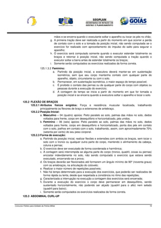 mãos e se encerra quando o executante soltar o aparelho ou tocar os pés no chão;
                                          g. A primeira tração deve ser realizada a partir do momento em que ocorrer a perda
                                             de contato com o solo e a tomada da posição inicial, não sendo computada se o
                                             exercício for realizado com aproveitamento do impulso do salto para segurar o
                                             aparelho;
                                          h. O exercício será computado somente quando o executor estender totalmente os
                                             braços e retornar à posição inicial, não sendo computada a tração quando o
                                             executor soltar a barra antes de estender totalmente os braços;
                                          i. Somente serão computados os exercícios realizados da forma correta.
                              125.1.3.2 Feminino:
                                        a. Partindo da posição inicial, a executora deverá manter-se em sustentação
                                           isométrica, sem que seu corpo mantenha contato com qualquer parte do
                                           aparelho, objeto, circunstante ou com o solo.
                                        b. Permanecer, em sustentação isométrica, o maior espaço do tempo possível;
                                        c. É proibido o contato das pernas ou de qualquer parte do corpo com objetos ou
                                           pessoas durante a execução do exercício;
                                        d. A contagem do tempo se inicia a partir do momento em que for tomada a
                                           posição inicial e se encerra quando a executora soltar o aparelho e tocar o solo.

         125.2 FLEXÃO DE BRAÇOS
               125.2.1 Atributos físicos exigidos: Força e resistência muscular localizada, trabalhando
                       principalmente os flexores de braço e extensores de antebraço.
               125.2.2 Posição Inicial:
                       a. Masculino – 04 (quatro) apoios: Peito paralelo ao solo, palmas das mãos no solo, dedos
                          voltados para frente, corpo em desequilíbrio e horizontalizado, pés unidos.
                       b. Feminino – 06 (seis) apoios: Peito paralelo ao solo, palmas das mãos no solo, dedos
                          voltados para frente, corpo em desequilíbrio e horizontalizado, ponta dos pés em contato
                          com o solo, joelhos em contato com o solo, trabalhando, assim, com aproximadamente 70%
                          (setenta por cento) do seu peso corporal.
               125.2.3 Forma de execução:
                       a. Partindo da posição inicial, realizar flexões e extensões com ambos os braços, sem tocar o
                          solo com o tronco ou qualquer outra parte do corpo, mantendo o alinhamento da cabeça,
                          coluna e pernas;
                       b. O exercício deve ser executado de forma coordenada e harmônica;
                       c. A contagem será interrompida se alguma parte do corpo (tronco, quadril, coxas ou pernas)
                          encostar indevidamente no solo, não sendo computado o exercício que estava sendo
                          executado, encerrando-se a prova;
                       d. Os braços deverão ser flexionados até formarem um ângulo mínimo de 90º (noventa graus)
                          com os antebraços, na articulação do cotovelo;
                       e. Realizar o maior número de repetições possíveis;
                       f. Não há tempo determinado para a execução dos exercícios, que poderão ser realizados de
                          forma rápida ou lenta, desde que respeitada a constância no ritmo das repetições;
                       g. Caracterizada a interrupção na execução a contagem dos exercícios será encerrada;
                       h. Durante a execução do exercício o corpo deve permanecer em desequilíbrio, sendo
                          sustentado horizontalmente, não podendo ser alçado (quadril para o alto) nem selado
                          (quadril para baixo);
                       i. Somente serão computados os exercícios realizados da forma correta.
         125.3 ABDOMINAL CURL-UP


Concurso Público para Soldado da Polícia Militar                                                                           18
 