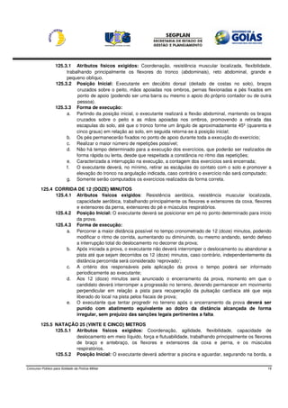 125.3.1 Atributos físicos exigidos: Coordenação, resistência muscular localizada, flexibilidade,
                        trabalhando principalmente os flexores do tronco (abdominais), reto abdominal, grande e
                        pequeno oblíquo.
                   125.3.2 Posição Inicial: Executante em decúbito dorsal (deitado de costas no solo), braços
                             cruzados sobre o peito, mãos apoiadas nos ombros, pernas flexionadas e pés fixados em
                             ponto de apoio (podendo ser uma barra ou mesmo o apoio do próprio contador ou de outra
                             pessoa).
                   125.3.3 Forma de execução:
                        a. Partindo da posição inicial, o executante realizará a flexão abdominal, mantendo os braços
                             cruzados sobre o peito e as mãos apoiadas nos ombros, promovendo a retirada das
                             escapulas do solo, até que o tronco forme um ângulo de aproximadamente 45º (quarenta e
                             cinco graus) em relação ao solo, em seguida retorna-se à posição inicial;
                        b. Os pés permanecerão fixados no ponto de apoio durante toda a execução do exercício;
                        c. Realizar o maior número de repetições possível;
                        d. Não há tempo determinado para a execução dos exercícios, que poderão ser realizados de
                             forma rápida ou lenta, desde que respeitada a constância no ritmo das repetições;
                        e. Caracterizada a interrupção na execução, a contagem dos exercícios será encerrada;
                        f.   O executante deverá, no mínimo, retirar as escápulas do contato com o solo e promover a
                             elevação do tronco na angulação indicada, caso contrário o exercício não será computado;
                        g. Somente serão computados os exercícios realizados da forma correta.

         125.4 CORRIDA DE 12 (DOZE) MINUTOS
               125.4.1 Atributos físicos exigidos: Resistência aeróbica, resistência muscular localizada,
                       capacidade aeróbica, trabalhando principalmente os flexores e extensores da coxa, flexores
                       e extensores da perna, extensores do pé e músculos respiratórios.
               125.4.2 Posição Inicial: O executante deverá se posicionar em pé no ponto determinado para início
                       da prova.
               125.4.3 Forma de execução:
                    a. Percorrer a maior distância possível no tempo cronometrado de 12 (doze) minutos, podendo
                       modificar o ritmo de corrida, aumentando ou diminuindo, ou mesmo andando, sendo defeso
                       a interrupção total do deslocamento no decorrer da prova;
                    b. Após iniciada a prova, o executante não deverá interromper o deslocamento ou abandonar a
                       pista até que sejam decorridos os 12 (doze) minutos, caso contrário, independentemente da
                       distância percorrida será considerado ‘reprovado’;
                    c. A critério dos responsáveis pela aplicação da prova o tempo poderá ser informado
                       periodicamente ao executante;
                    d. Aos 12 (doze) minutos será anunciado o encerramento da prova, momento em que o
                       candidato deverá interromper a progressão no terreno, devendo permanecer em movimento
                       perpendicular em relação a pista para recuperação da pulsação cardíaca até que seja
                       liberado do local na pista pelos fiscais de prova;
                    e. O executante que tentar progredir no terreno após o encerramento da prova deverá ser
                       punido com abatimento equivalente ao dobro da distância alcançada de forma
                       irregular, sem prejuízo das sanções legais pertinentes a falta.

         125.5 NATAÇÃO 25 (VINTE E CINCO) METROS
               125.5.1 Atributos físicos exigidos: Coordenação, agilidade, flexibilidade, capacidade de
                       deslocamento em meio líquido, força e flutuabilidade, trabalhando principalmente os flexores
                       de braço e antebraço, os flexores e extensores da coxa e perna, e os músculos
                       respiratórios.
               125.5.2 Posição Inicial: O executante deverá adentrar a piscina e aguardar, segurando na borda, a

Concurso Público para Soldado da Polícia Militar                                                                   19
 