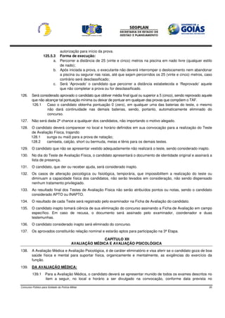 autorização para início da prova.
                   125.5.3 Forma de execução:
                         a. Percorrer a distância de 25 (vinte e cinco) metros na piscina em nado livre (qualquer estilo
                            de nado);
                         b. Após iniciada a prova, o executante não deverá interromper o deslocamento nem abandonar
                            a piscina ou segurar nas raias, até que sejam percorridos os 25 (vinte e cinco) metros, caso
                            contrário será desclassificado;
                         c. Será ‘Aprovado’ o candidato que percorrer a distância estabelecida e ‘Reprovado’ aquele
                            que não completar a prova ou for desclassificado.
126.     Será considerado aprovado o candidato que obtiver média final igual ou superior a 5 (cinco), sendo reprovado aquele
         que não alcançar tal pontuação mínima ou deixar de pontuar em qualquer das provas que compõem o TAF.
         126.1    Caso o candidato obtenha pontuação 0 (zero), em qualquer uma das baterias do teste, o mesmo
                  não dará continuidade nas demais baterias, sendo, portanto, automaticamente eliminado do
                  concurso.
127.     Não será dada 2ª chance a qualquer dos candidatos, não importando o motivo alegado.
128.    O candidato deverá comparecer no local e horário definidos em sua convocação para a realização do Teste
        de Avaliação Física, trajando:
        128.1    sunga ou maiô para a prova de natação;
        128.2    camiseta, calção, short ou bermuda, meias e tênis para os demais testes.
129.     O candidato que não se apresentar vestido adequadamente não realizará o teste, sendo considerado inapto.
130.     No dia do Teste de Avaliação Física, o candidato apresentará o documento de identidade original e assinará a
         lista de presença.
131.     O candidato, que der ou receber ajuda, será considerado inapto.
132.     Os casos de alteração psicológica ou fisiológica, temporária, que impossibilitem a realização do teste ou
         diminuam a capacidade física dos candidatos, não serão levados em consideração, não sendo dispensado
         nenhum tratamento privilegiado.
133.     Ao resultado final dos Testes de Avaliação Física não serão atribuídos pontos ou notas, sendo o candidato
         considerado APTO ou INAPTO.
134.     O resultado de cada Teste será registrado pelo examinador na Ficha de Avaliação do candidato.
135.     O candidato inapto tomará ciência de sua eliminação do concurso assinando a Ficha de Avaliação em campo
         específico. Em caso de recusa, o documento será assinado pelo examinador, coordenador e duas
         testemunhas.
136.     O candidato considerado inapto será eliminado do concurso.
137.     Os aprovados constituirão relação nominal e estarão aptos para participação na 3ª Etapa.

                                                          CAPÍTULO XII
                                           AVALIAÇÃO MÉDICA E AVALIAÇÃO PSICOLÓGICA
138.     A Avaliação Médica e Avaliação Psicológica, é de caráter eliminatório e visa aferir se o candidato goza de boa
         saúde física e mental para suportar física, organicamente e mentalmente, as exigências do exercício da
         função.
139.     DA AVALIAÇÃO MÉDICA:
         139.1      Para a Avaliação Médica, o candidato deverá se apresentar munido de todos os exames descritos no
                    item a seguir, no local e horário a ser divulgado na convocação, conforme data prevista no

Concurso Público para Soldado da Polícia Militar                                                                          20
 