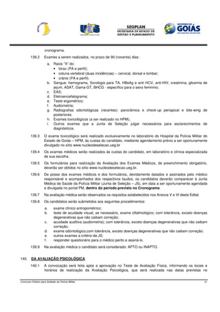 cronograma.
        139.2       Exames a serem realizados, no prazo de 90 (noventa) dias:
                       a. Raios “X” do:
                          • tórax (PA e perfil);
                          • coluna vertebral (duas incidências) – cervical, dorsal e lombar;
                          • crânio (PA e perfil).
                       b. Sangue: hemograma, Sorologia para TA, HBsAg e anti HCV, anti-HIV, creatinina, glicemia de
                          jejum, ASAT, Gama-GT, BHCG - específico para o sexo feminino;
                       c. EAS;
                       d. Eletroencefalograma;
                       e. Teste ergométrico;
                       f. Audiometria;
                       g. Radiografias odontológicas (recentes): panorâmica e check-up periapical e bite-wing de
                          posteriores.
                       h. Exames toxicológicos (a ser realizado no HPM);
                       i. Outros exames que a Junta de Seleção julgar necessários para esclarecimentos de
                          diagnósticos.

        139.3       O exame toxicológico será realizado exclusivamente no laboratório do Hospital da Polícia Militar do
                    Estado de Goiás – HPM, às custas do candidato, mediante agendamento prévio a ser oportunamente
                    divulgado no sítio www.nucleodeselecao.ueg.br
        139.4       Os exames médicos serão realizados às custas do candidato, em laboratório e clínica especializada
                    de sua escolha.
        139.5       Os formulários para realização da Avaliação dos Exames Médicos, de preenchimento obrigatório,
                    deverão ser obtidos no sítio www.nucleodeselecao.ueg.br.
        139.6       De posse dos exames médicos e dos formulários, devidamente datados e assinados pelo médico
                    responsável e acompanhados dos respectivos laudos, os candidatos deverão comparecer à Junta
                    Médica de Saúde da Polícia Militar (Junta de Seleção – JS), em data a ser oportunamente agendada
                    e divulgada no portal PM, dentro do período previsto no Cronograma.
        139.7       Na avaliação médica serão observados os requisitos estabelecidos nos Anexos V e VI deste Edital.
        139.8       Os candidatos serão submetidos aos seguintes procedimentos:
                     a.      exame clínico antropométrico;
                     b.      teste de acuidade visual, se necessário, exame oftalmológico; com tolerância, exceto doenças
                             degenerativas que não caibam correção;
                     c.      acuidade auditiva (audiometria); com tolerância, exceto doenças degenerativas que não caibam
                             correção;
                     d.      exame odontológico,com tolerância, exceto doenças degenerativas que não caibam correção;
                     e.      outros exames a critério da JS;
                     f.      responder questionário para o médico perito e assiná-lo.
        139.9       Na avaliação médica o candidato será considerado: APTO ou INAPTO.


140.     DA AVALIAÇÃO PSICOLÓGICA
        140.1       A convocação será feita após a aprovação no Teste de Avaliação Física, informando os locais e
                    horários de realização da Avaliação Psicológica, que será realizada nas datas previstas no


Concurso Público para Soldado da Polícia Militar                                                                       21
 