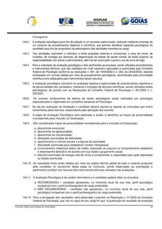 Cronograma.
        140.2       A avaliação psicológica para fins de seleção é um processo padronizado, realizado mediante emprego de
                    um conjunto de procedimentos objetivos e científicos, que permite identificar aspectos psicológicos do
                    candidato para fins de prognóstico do desempenho das atividades inerentes ao cargo.
        140.3       Tais atividades submetem o indivíduo a fortes pressões externas e emocionais, a risco de morte, de
                    invalidez, de contágio por doenças, de degeneração do estado de saúde mental, de lesão corporal, de
                    responsabilidade civil, penal e administrativa, além de ser autorizado o porte e uso de arma de fogo.
        140.4       Para a realização da avaliação psicológica e atos pertinentes ao processo, serão utilizados procedimentos
                    e instrumentos técnicos, que são validados em nível nacional e aprovados e autorizados pelo Conselho
                    Federal de Psicologia (conforme as resoluções n. 001, de 19/04/2002 e n. 002, de 24/03/2003), estando
                    embasados em normas obtidas por meio de procedimentos psicológicos, reconhecidos pela comunidade
                    científica como adequados para instrumentos dessa natureza.
        140.5       A avaliação psicológica consistirá na avaliação objetiva e padronizada de características cognitivas e
                    de personalidade dos candidatos, mediante o emprego de técnicas científicas, sendo utilizados testes
                    psicológicos, de acordo com as Resoluções do Conselho Federal de Psicologia n. 001/2002 e n.
                    025/2001.
        140.6        Os exames componentes da bateria de testes psicológicos serão realizados por psicólogos
                     especializados e registrados em conselhos estaduais de Psicologia.
        140.7       No dia da realização da Avaliação o candidato deverá atentar-se apenas às instruções que forem
                    transmitidas pelos técnicos responsáveis pela aplicação dos exames.
        140.8        A etapa da Avaliação Psicológica será destinada a avaliar e identificar os traços de personalidade
                     incompatíveis para inclusão na Corporação.
         140.9       São considerados traços de personalidade incompatíveis para a inclusão na Corporação:
                       a. descontrole emocional;
                       b. descontrole da agressividade;
                       c. descontrole da impulsividade;
                       d. alterações acentuadas da afetividade;
                       e. oposicionismo a normas sociais e a figuras de autoridade;
                       f. dificuldade acentuada para estabelecer contato interpessoal;
                       g. funcionamento intelectual abaixo da média, associado ao prejuízo no comportamento adaptativo
                          e desempenho deficitário de acordo com sua idade e grupamento social;
                       h. distúrbio acentuado da energia vital de forma a comprometer a capacidade para ação depressão
                          ou elação acentuada.
         140.10 Os resultados finais serão obtidos por meio da análise técnica global de todo o material produzido
                pelo candidato no transcorrer desta etapa do Concurso, sendo observadas as orientações e
                parâmetros contidos nos manuais dos instrumentos técnicos utilizados nas avaliações.

         140.11 A Avaliação Psicológica é de caráter eliminatório e o candidato poderá obter os conceitos:
                       a. RECOMENDADO – candidato apresentou, no momento atual de sua vida, perfil psicológico
                          compatível com o perfil profissiográfico do cargo pretendido;
                       b. NÃO RECOMENDADO – candidato não apresentou, no momento atual de sua vida, perfil
                          psicológico compatível com o perfil profissiográfico do cargo pretendido;
         140.12 Para a divulgação dos resultados, será observado o previsto na Resolução n. 01/2002 do Conselho
                Federal de Psicologia, que cita no caput do seu artigo 6º que “a publicação do resultado da avaliação

Concurso Público para Soldado da Polícia Militar                                                                           22
 