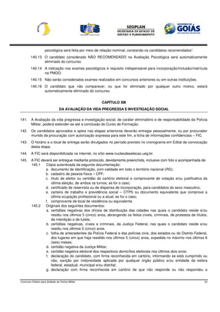 psicológica será feita por meio de relação nominal, constando os candidatos recomendados”.
         140.13 O candidato considerado NÃO RECOMENDADO na Avaliação Psicológica será automaticamente
                eliminado do concurso.
         140.14 A indicação nos exames psicológicos é requisito indispensável para incorporação/inclusão/matrícula
                na PMGO.
         140.15 Não serão considerados exames realizados em concursos anteriores ou em outras instituições.
         140.16 O candidato que não comparecer, ou que for eliminado por qualquer outro motivo, estará
                automaticamente eliminado do concurso.


                                                       CAPÍTULO XIII
                                  DA AVALIAÇÃO DA VIDA PREGRESSA E INVESTIGAÇÃO SOCIAL

141.     A Avaliação da vida pregressa e investigação social, de caráter eliminatório e de responsabilidade da Polícia
         Militar, poderá estender-se até a conclusão do Curso de Formação.
142.     Os candidatos aprovados e aptos nas etapas anteriores deverão entregar pessoalmente, ou por procurador
         munido de procuração com autorização expressa para este fim, a ficha de informações confidenciais – FIC.
143.     O horário e o local de entrega serão divulgados no período previsto no cronograma em Edital de convocação
         desta etapa.
144.     A FIC será disponibilizada na internet, no sítio www.nucleodeselecao.ueg.br.
145.     A FIC deverá ser entregue mediante protocolo, devidamente preenchida, inclusive com foto e acompanhada de:
         145.1    Cópia autenticada da seguinte documentação:
                 a. documento de identificação, com validade em todo o território nacional (RG);
                 b. cadastro de pessoa física – CPF;
                 c. título de eleitor ou certidão do cartório eleitoral e comprovante de votação e/ou justificativa da
                     última eleição, de ambos os turnos, se for o caso;
                 d. certificado de reservista ou de dispensa de incorporação, para candidatos do sexo masculino;
                 e. carteira de trabalho e previdência social – CTPS ou documento equivalente que comprove a
                     última ocupação profissional ou a atual, se for o caso;
                 f. comprovante de local de residência ou equivalente.
         145.2   Originais dos seguintes documentos:
                  a. certidões negativas dos ofícios de distribuição das cidades nas quais o candidato reside e/ou
                     residiu nos últimos 5 (cinco) anos, abrangendo os feitos cíveis, criminais, de protestos de títulos,
                     de interdição e de tutela;
                  b. certidões negativas, cíveis e criminais, da Justiça Federal, nas quais o candidato reside e/ou
                     residiu nos últimos 5 (cinco) anos.
                  c. folha de antecedentes da Polícia Federal e das polícias civis, dos estados ou do Distrito Federal,
                     dos lugares em que haja residido nos últimos 5 (cinco) anos, expedida no máximo nos últimos 6
                     (seis) meses;
                  d. certidão negativa da Justiça Militar;
                  e. certidão negativa eleitoral dos respectivos domicílios eleitorais nos últimos dois anos;
                  f. declaração do candidato, com firma reconhecida em cartório, informando se está cumprindo ou
                     não, sanção por inidoneidade aplicada por qualquer órgão público e/ou entidade da esfera
                     federal, estadual, municipal e/ou distrital;
                  g. declaração com firma reconhecida em cartório de que não responde ou não respondeu a


Concurso Público para Soldado da Polícia Militar                                                                       23
 