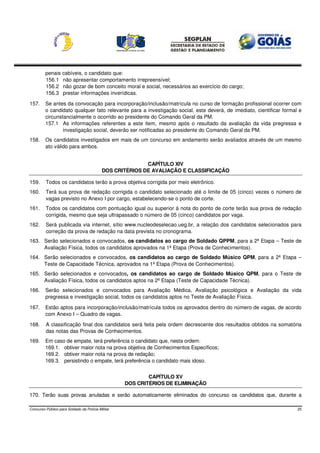 penais    cabíveis, o candidato que:
         156.1     não apresentar comportamento irrepreensível;
         156.2     não gozar de bom conceito moral e social, necessários ao exercício do cargo;
         156.3     prestar informações inverídicas.

157.     Se antes da convocação para incorporação/inclusão/matrícula no curso de formação profissional ocorrer com
         o candidato qualquer fato relevante para a investigação social, este deverá, de imediato, cientificar formal e
         circunstancialmente o ocorrido ao presidente do Comando Geral da PM.
         157.1 As informações referentes a este item, mesmo após o resultado da avaliação da vida pregressa e
                 investigação social, deverão ser notificadas ao presidente do Comando Geral da PM.
158.     Os candidatos investigados em mais de um concurso em andamento serão avaliados através de um mesmo
         ato válido para ambos.


                                                          CAPÍTULO XIV
                                           DOS CRITÉRIOS DE AVALIAÇÃO E CLASSIFICAÇÃO

159.     Todos os candidatos terão a prova objetiva corrigida por meio eletrônico.
160.     Terá sua prova de redação corrigida o candidato selecionado até o limite de 05 (cinco) vezes o número de
         vagas previsto no Anexo I por cargo, estabelecendo-se o ponto de corte.
161.     Todos os candidatos com pontuação igual ou superior à nota do ponto de corte terão sua prova de redação
         corrigida, mesmo que seja ultrapassado o número de 05 (cinco) candidatos por vaga.
162.     Será publicada via internet, sítio www.nucleodeselecao.ueg.br, a relação dos candidatos selecionados para
         correção da prova de redação na data prevista no cronograma.
163. Serão selecionados e convocados, os candidatos ao cargo de Soldado QPPM, para a 2ª Etapa – Teste de
     Avaliação Física, todos os candidatos aprovados na 1ª Etapa (Prova de Conhecimentos).
164. Serão selecionados e convocados, os candidatos ao cargo de Soldado Músico QPM, para a 2ª Etapa –
     Teste de Capacidade Técnica, aprovados na 1ª Etapa (Prova de Conhecimentos).
165. Serão selecionados e convocados, os candidatos ao cargo de Soldado Músico QPM, para o Teste de
     Avaliação Física, todos os candidatos aptos na 2ª Etapa (Teste de Capacidade Técnica).
166.     Serão selecionados e convocados para Avaliação Médica, Avaliação psicológica e Avaliação da vida
         pregressa e investigação social, todos os candidatos aptos no Teste de Avaliação Física.

167.     Estão aptos para incorporação/inclusão/matrícula todos os aprovados dentro do número de vagas, de acordo
         com Anexo I – Quadro de vagas.

168.     A classificação final dos candidatos será feita pela ordem decrescente dos resultados obtidos na somatória
         das notas das Provas de Conhecimentos.
169.     Em caso de empate, terá preferência o candidato que, nesta ordem:
         169.1. obtiver maior nota na prova objetiva de Conhecimentos Específicos;
         169.2. obtiver maior nota na prova de redação;
         169.3. persistindo o empate, terá preferência o candidato mais idoso.


                                                           CAPÍTULO XV
                                                   DOS CRITÉRIOS DE ELIMINAÇÃO

170. Terão suas provas anuladas e serão automaticamente eliminados do concurso os candidatos que, durante a

Concurso Público para Soldado da Polícia Militar                                                                     25
 