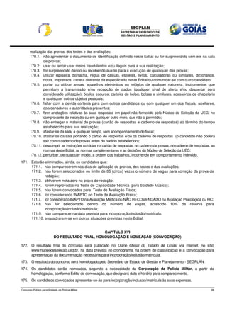 realização das provas, dos testes e das avaliações:
       170.1. não apresentar o documento de identificação definido neste Edital ou for surpreendido sem ele na sala
                de provas;
       170.2. usar ou tentar usar meios fraudulentos e/ou ilegais para a sua realização;
       170.3. for surpreendido dando ou recebendo auxílio para a execução de quaisquer das provas;
       170.4. utilizar lapiseira, borracha, régua de cálculo, estiletes, livros, calculadoras ou similares, dicionários,
                notas, impressos, caneta diferente da especificada neste Edital ou comunicar-se com outro candidato;
       170.5. portar ou utilizar armas, aparelhos eletrônicos ou relógios de qualquer natureza, instrumentos que
                permitam a transmissão e/ou recepção de dados (qualquer sinal de alerta e/ou despertar será
                considerado utilização), óculos escuros, carteira de bolso, bolsas e similares, acessórios de chapelaria
                e quaisquer outros objetos pessoais;
       170.6. faltar com a devida cortesia para com outros candidatos ou com qualquer um dos fiscais, auxiliares,
                coordenadores e autoridades presentes;
       170.7. fizer anotações relativas às suas respostas em papel não fornecido pelo Núcleo de Seleção da UEG, no
                comprovante de inscrição ou em qualquer outro meio, que não o permitido;
       170.8. não entregar o material de provas (cartão de respostas e caderno de respostas) ao término do tempo
                estabelecido para sua realização;
       170.9. afastar-se da sala, a qualquer tempo, sem acompanhamento do fiscal;
       170.10. afastar-se da sala portando o cartão de respostas e/ou os caderno de respostas (o candidato não poderá
                sair com o caderno de provas antes do horário estabelecido);
       170.11. descumprir as instruções contidas no cartão de respostas, no caderno de provas, no caderno de respostas, as
                normas deste Edital, as normas complementares e as decisões do Núcleo de Seleção da UEG;
       170.12. perturbar, de qualquer modo, a ordem dos trabalhos, incorrendo em comportamento indevido.
171. Estarão eliminados, ainda, os candidatos que:
     171.1. não comparecerem nos dias de aplicação de provas, dos testes e das avaliações;
     171.2. não forem selecionados no limite de 05 (cinco) vezes o número de vagas para correção da prova de
             redação;
     171.3. obtiverem nota zero na prova de redação;
     171.4. forem reprovados no Teste de Capacidade Técnica (para Soldado Músico);
     171.5. não forem convocados para Teste de Avaliação Física;
     171.6. for considerando INAPTO no Teste de Avaliação Física;
     171.7. for considerado INAPTO na Avaliação Médica ou NÃO RECOMENDADO na Avaliação Psicológica ou FIC;
     171.8. não for selecionado dentro do número de vagas, acrescido 10% da reserva para
             incorporação/inclusão/matrícula;
     171.9. não comparecer na data prevista para incorporação/inclusão/matrícula;
     171.10. enquadrarem-se em outras situações previstas neste Edital.


                                                  CAPÍTULO XVI
                           DO RESULTADO FINAL, HOMOLOGAÇÃO E NOMEAÇÃO (CONVOCAÇÃO)

172. O resultado final do concurso será publicado no Diário Oficial do Estado de Goiás, via internet, no sítio
     www.nucleodeselecao.ueg.br, na data prevista no cronograma, na ordem de classificação e a convocação para
     apresentação da documentação necessária para incorporação/inclusão/matrícula.
173. O resultado do concurso será homologado pelo Secretário de Estado de Gestão e Planejamento - SEGPLAN.
174. Os candidatos serão nomeados, segundo a necessidade da Corporação da Polícia Militar, a partir da
     homologação, conforme Edital de convocação, que designará data e horário para comparecimento.
175. Os candidatos convocados apresentar-se-ão para incorporação/inclusão/matrícula às suas expensas.

Concurso Público para Soldado da Polícia Militar                                                                       26
 