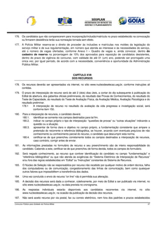 176. Os candidatos que não comparecerem para incorporação/inclusão/matrícula no prazo estabelecido na convocação
     ou firmarem desistência terão sua nomeação tornada sem efeito.
177. A Polícia Militar reserva-se o direito de proceder às inclusões e matrículas nos moldes da legislação do
     serviço militar e de sua regulamentação, em número que atenda ao interesse e às necessidades do serviço,
     até o número de vagas ofertadas, conforme Anexo I – Quadro de vagas e, ainda convocar, dentro do
     cadastro de reserva na porcentagem de 10% dos aprovados para reposição de candidatos desistentes,
     dentro do prazo de vigência do concurso, com validade de até 01 (um) ano, podendo ser prorrogado uma
     única vez, por igual período, de acordo com a necessidade, conveniência e oportunidade da Administração
     Pública Militar.



                                                      CAPÍTULO XVII
                                                     DOS RECURSOS

178. Os recursos deverão ser apresentados via internet, no sítio www.nucleodeselecao.ueg.br, conforme instruções ali
     contidas.
179. O prazo de interposição de recurso será de até 2 (dois) dias úteis, a contar do dia subsequente à publicação do
     Edital de abertura, dos gabaritos oficiais preliminares, do resultado das Provas de Conhecimentos, do resultado do
     Teste de Capacidade, do resultado do Teste de Avaliação Física, da Avaliação Médica, Avaliação Psicológica e do
     resultado preliminar.
     178.1      A interposição de recurso no resultado da avaliação da vida pregressa e investigação social, será
                conforme item 150.
180.     Para a interposição de recursos, o candidato deverá:
         180.1.    identificar-se somente nos campos destinados para tal fim.
         180.2.    indicar no campo próprio o tipo de interposição: “questões de provas” ou “outras situações” indicando a
                   questão ou a situação.
         180.3.    apresentar de forma clara e objetiva no campo próprio, a fundamentação consistente que ampare a
                   pretensão do recorrente e referência bibliográfica, se houver, arcando com eventuais prejuízos de não
                   conhecimento ou conhecimento parcial do recurso, o candidato que descumprir esta norma.
         180.4.    certificar-se de que preencheu corretamente todos os campos destinados a interposição de recursos,
                   caso contrário, corrigir antes de enviar.
181.     As informações prestadas no formulário de recurso e seu preenchimento são de inteira responsabilidade do
         candidato. Cabendo a este, certificar-se de que preencheu de forma devida, todos os campos do formulário.
182.     Será negado conhecimento, ao recurso que contiver identificação do candidato no campo “fundamentação” e
         “referência bibliográfica” ou que não atenda às exigências do “Sistema Eletrônico de Interposição de Recursos”
         e/ou fora das regras estabelecidas em “Edital” ou “Instruções” constantes do Sistema de Recursos.
183.     O Núcleo de Seleção não se responsabiliza por recurso não recebido por qualquer motivo de ordem técnica, falha
         dos computadores ou de comunicação, congestionamento das linhas de comunicação, bem como quaisquer
         outros fatores que impossibilitem a transferência dos dados.
184.     Uma vez concluído o envio do recurso “on line” não é permitida sua alteração.
185.     A decisão dos recursos será dada a conhecer, coletivamente, por meio de Edital a ser publicado via internet, no
         sítio www.nucleodeselecao.ueg.br, na data prevista no cronograma.
186.     As respostas individuais estarão disponíveis aos candidatos recorrentes                via   internet,   no   sítio
         www.nucleodeselecao.ueg.br, na ocasião da publicação da decisão dos recursos.
187.     Não será aceito recurso por via postal, fax ou correio eletrônico, nem fora dos padrões e prazos estabelecidos

Concurso Público para Soldado da Polícia Militar                                                                         27
 