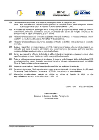 198.     Os candidatos deverão manter atualizado o seu endereço no Núcleo de Seleção da UEG.
         198.1. Após o resultado final, caso tenham sido aprovados, os candidatos deverão manter o respectivo endereço
                atualizado perante 3ª Seção de Recursos Humanos da Polícia Militar – CRH3.
199. A inexatidão de informações, declarações falsas ou irregulares em quaisquer documentos, ainda que verificada
     posteriormente, eliminará o candidato do concurso, anulando-se todos os atos da inscrição, sem prejuízo das
     demais medidas de ordem administrativa, cível ou criminal.
200. Não serão fornecidos atestados, certificados ou certidões relativas à classificação ou notas de candidatos, valendo
     para tal fim os resultados publicados no Diário Oficial do Estado de Goiás.
201. Não serão fornecidas cópias de documentos, atestados, certificados ou certidões relativas às notas de candidatos
     eliminados.
202. Qualquer irregularidade cometida por pessoa envolvida no concurso, constatada antes, durante ou depois de sua
     realização, será objeto de inquérito administrativo e/ou policial nos termos da legislação pertinente, estando a
     pessoa sujeita às penalidades previstas na respectiva legislação.
203. Sempre que necessário, o Núcleo de Seleção da UEG, divulgará normas complementares por meio de editais
     específicos sobre o concurso, via internet, no sítio www.nucleodeselecao.ueg.br
204. Todas as publicações necessárias durante a realização do concurso serão feitas pelo Núcleo de Seleção da UEG,
     em editais específicos a serem divulgados por meio da internet, no sítio www.nucleodeselecao.ueg.br ou no Diário
     Oficial do Estado de Goiás conforme cronograma.
205.     Legislação com entrada em vigor após a publicação deste Edital não será objeto de avaliação.
206.     Os casos omissos neste Edital, referentes ao concurso, serão resolvidos pelo Núcleo de Seleção da UEG e pela
         Secretaria de Estado de Gestão e Planejamento - SEGPLAN, de acordo com as suas atribuições.
207.     Informações complementares poderão ser obtidas no Núcleo                            de    Seleção   da   UEG,   no   sítio
         www.nucleodeselecao.ueg.br ou pelo telefone (62) 3328 – 1122.




                                                                                            Goiânia – GO, 17 de outubro de 2012.



                                                                 GIUSEPPE VECCI
                                                   Secretário de Estado de Gestão e Planejamento
                                                                  Governo de Goiás




Concurso Público para Soldado da Polícia Militar                                                                                29
 