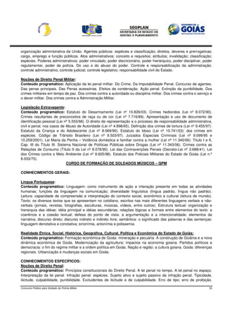 organização administrativa da União. Agentes públicos: espécies e classificação; direitos, deveres e prerrogativas;
cargo, emprego e função públicos. Atos administrativos: conceito e requisitos; atributos; invalidação; classificação;
espécies. Poderes administrativos: poder vinculado, poder discricionário, poder hierárquico, poder disciplinar, poder
regulamentar, poder de polícia. Do uso e do abuso do poder. Controle e responsabilização da administração:
controle administrativo; controle judicial; controle legislativo; responsabilidade civil do Estado.

Noções de Direito Penal Militar:
Conteúdo programático: Aplicação da lei penal militar. Do Crime. Da Imputabilidade Penal. Concurso de agentes.
Das penas principais. Das Penas acessórias. Efeitos da condenação. Ação penal. Extinção da punibilidade. Dos
crimes militares em tempo de paz. Dos crimes contra a autoridade ou disciplina militar. Dos crimes contra o serviço e
o dever militar. Dos crimes contra a Administração Militar.

Legislação Extravagante:
Conteúdo programático: Estatuto do Desarmamento (Lei nº 10.826/03). Crimes hediondos (Lei nº 8.072/90).
Crimes resultantes de preconceitos de raça ou de cor (Lei nº 7.716/89). Apresentação e uso de documento de
identificação pessoal (Lei nº 5.553/68). O direito de representação e o processo de responsabilidade administrativa,
civil e penal, nos casos de Abuso de Autoridade (Lei nº 4.898/65). Definição dos crimes de tortura (Lei nº 9.455/97).
Estatuto da Criança e do Adolescente (Lei nº 8.069/90). Estatuto do Idoso (Lei nº 10.741/03): dos crimes em
espécies. Código de Trânsito Brasileiro (Lei nº 9.503/97). Juizados Especiais Criminais (Lei nº 9.099/95 e
10.259/2001). Lei Maria da Penha – Violência doméstica e familiar contra a mulher (Lei nº 11.340/06): Título I e II,
Cap. III do Título III. Sistema Nacional de Políticas Públicas sobre Drogas (Lei nº 11.343/06). Crimes contra as
Relações de Consumo (Título II da Lei nº 8.078/90). Lei das Contravenções Penais (Decreto-Lei nº 3.688/41). Lei
dos Crimes contra o Meio Ambiente (Lei nº 9.605/98). Estatuto dos Policiais Militares do Estado de Goiás (Lei n.º
8.033/75).
                             CURSO DE FORMAÇÃO DE SOLDADOS MÚSICOS – QPM

CONHECIMENTOS GERAIS:

Língua Portuguesa:
Conteúdo programático: Linguagem: como instrumento de ação e interação presente em todas as atividades
humanas; funções da linguagem na comunicação; diversidade linguística (língua padrão, língua não padrão).
Leitura: capacidade de compreensão e interpretação do contexto social, econômico e cultural (leitura de mundo).
Texto: os diversos textos que se apresentam no cotidiano, escritos nas mais diferentes linguagens verbais e não-
verbais (jornais, revistas, fotografias, esculturas, músicas, vídeos, entre outros). Estrutura textual: organização e
hierarquia das idéias: idéia principal e idéias secundárias; relações lógicas e formais entre elementos do texto: a
coerência e a coesão textual; defesa do ponto de vista: a argumentação e a intencionalidade; elementos da
narrativa; discurso direto; discurso indireto e indireto livre; semântica: o significado das palavras e das sentenças:
linguagem denotativa e conotativa; sinonímia, antonímia e polissemia.

Realidade Étnica, Social, Histórica, Geográfica, Cultural, Política e Econômica do Estado de Goiás:
Conteúdo programático: Formação econômica de Goiás: mineração e pecuária. A construção de Goiânia e a nova
dinâmica econômica de Goiás. Modernização da agricultura: impactos na economia goiana. Partidos políticos e
democracia: o fim do regime militar e a ordem política em Goiás. Nação e região: a cultura goiana. Goiás: diferenças
regionais. Urbanização e mudanças sociais em Goiás.

CONHECIMENTOS ESPECÍFICOS:
Noções de Direito Penal:
Conteúdo programático: Princípios constitucionais do Direito Penal. A lei penal no tempo. A lei penal no espaço.
Interpretação da lei penal. Infração penal: espécies. Sujeito ativo e sujeito passivo da infração penal. Tipicidade,
ilicitude, culpabilidade, punibilidade. Excludentes de ilicitude e de culpabilidade. Erro de tipo; erro de proibição.

Concurso Público para Soldado da Polícia Militar                                                                    33
 