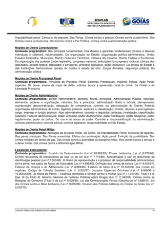 Imputabilidade penal. Concurso de pessoas. Das Penas. Crimes contra a pessoa. Crimes contra o patrimônio. Dos
Crimes contra os Costumes. Dos Crimes contra a Paz Pública. Crimes contra a administração pública.

Noções de Direito Constitucional:
Conteúdo programático: Dos princípios fundamentais. Dos direitos e garantias fundamentais (direitos e deveres
individuais e coletivos, nacionalidade). Da organização do Estado (organização político-administrativa, União,
Estados Federados, Municípios, Distrito Federal e Territórios, militares dos Estados, Distrito Federal e Territórios).
Da organização dos poderes (poder legislativo, congresso nacional, atribuições do congresso nacional, câmara dos
deputados, senado federal, deputados e senadores, processo legislativo, poder executivo). Da defesa do Estado e
das Instituições Democráticas (estado de defesa e estado de sítio, Forças Armadas, segurança pública). Da
administração pública.

Noções de Direito Processual Penal:
Conteúdo programático: Princípios do Processo Penal. Sistemas Processuais. Inquérito Policial. Ação Penal:
espécies. Da prova: exame de corpo de delito, indícios, busca e apreensão, local do crime. Da Prisão e da
Liberdade Provisória.

Noções de Direito Administrativo:
Conteúdo programático: Direito Administrativo: conceito, fontes, princípios. Administração Pública: natureza,
elementos, poderes e organização, natureza, fins e princípios; administração direta e indireta; planejamento,
coordenação, descentralização, delegação de competência, controle; da administração do Distrito Federal;
organização administrativa da União. Agentes públicos: espécies e classificação; direitos, deveres e prerrogativas;
cargo, emprego e função públicos. Atos administrativos: conceito e requisitos; atributos; invalidação; classificação;
espécies. Poderes administrativos: poder vinculado, poder discricionário, poder hierárquico, poder disciplinar, poder
regulamentar, poder de polícia. Do uso e do abuso do poder. Controle e responsabilização da administração:
controle administrativo; controle judicial; controle legislativo; responsabilidade civil do Estado.

Noções de Direito Penal Militar:
Conteúdo programático: Aplicação da lei penal militar. Do Crime. Da Imputabilidade Penal. Concurso de agentes.
Das penas principais. Das Penas acessórias. Efeitos da condenação. Ação penal. Extinção da punibilidade. Dos
crimes militares em tempo de paz. Dos crimes contra a autoridade ou disciplina militar. Dos crimes contra o serviço e
o dever militar. Dos crimes contra a Administração Militar.

Legislação Extravagante:
Conteúdo programático: Estatuto do Desarmamento (Lei nº 10.826/03). Crimes hediondos (Lei nº 8.072/90).
Crimes resultantes de preconceitos de raça ou de cor (Lei nº 7.716/89). Apresentação e uso de documento de
identificação pessoal (Lei nº 5.553/68). O direito de representação e o processo de responsabilidade administrativa,
civil e penal, nos casos de Abuso de Autoridade (Lei nº 4.898/65). Definição dos crimes de tortura (Lei nº 9.455/97).
Estatuto da Criança e do Adolescente (Lei nº 8.069/90). Estatuto do Idoso (Lei nº 10.741/03): dos crimes em
espécies. Código de Trânsito Brasileiro (Lei nº 9.503/97). Juizados Especiais Criminais (Lei nº 9.099/95 e
10.259/2001). Lei Maria da Penha – Violência doméstica e familiar contra a mulher (Lei nº 11.340/06): Título I e II,
Cap. III do Título III. Sistema Nacional de Políticas Públicas sobre Drogas (Lei nº 11.343/06). Crimes contra as
Relações de Consumo (Título II da Lei nº 8.078/90). Lei das Contravenções Penais (Decreto-Lei nº 3.688/41). Lei
dos Crimes contra o Meio Ambiente (Lei nº 9.605/98). Estatuto dos Policiais Militares do Estado de Goiás (Lei n.º
8.033/75).




Concurso Público para Soldado da Polícia Militar                                                                    34
 
