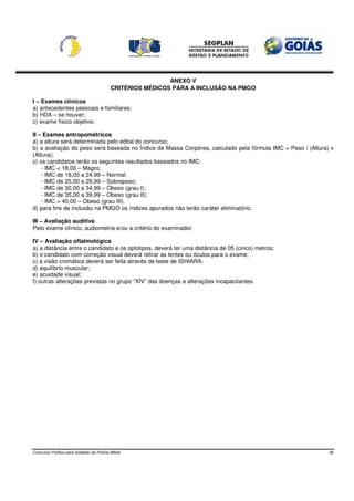 ANEXO V
                                          CRITÉRIOS MÉDICOS PARA A INCLUSÃO NA PMGO

I – Exames clínicos
a) antecedentes pessoais e familiares;
b) HDA – se houver;
c) exame físico objetivo.

II – Exames antropométricos
a) a altura será determinada pelo edital do concurso;
b) a avaliação do peso será baseada no Índice de Massa Corpórea, calculado pela fórmula IMC = Peso / (Altura) x
(Altura);
c) os candidatos terão os seguintes resultados baseados no IMC:
    - IMC < 18,00 – Magro;
    - IMC de 18,00 a 24,99 – Normal;
    - IMC de 25,00 a 29,99 – Sobrepeso;
    - IMC de 30,00 a 34,99 – Obeso (grau I);
    - IMC de 35,00 a 39,99 – Obeso (grau II);
    - IMC > 40,00 – Obeso (grau III).
d) para fins de inclusão na PMGO os índices apurados não terão caráter eliminatório.

III – Avaliação auditiva
Pelo exame clínico, audiometria e/ou a critério do examinador.

IV – Avaliação oftalmológica
a) a distância entre o candidato e os optotipos, deverá ter uma distância de 05 (cinco) metros;
b) o candidato com correção visual deverá retirar as lentes ou óculos para o exame;
c) a visão cromática deverá ser feita através de teste de ISHIARA;
d) equilíbrio muscular;
e) acuidade visual;
f) outras alterações previstas no grupo “XIV” das doenças e alterações incapacitantes.




Concurso Público para Soldado da Polícia Militar                                                             36
 