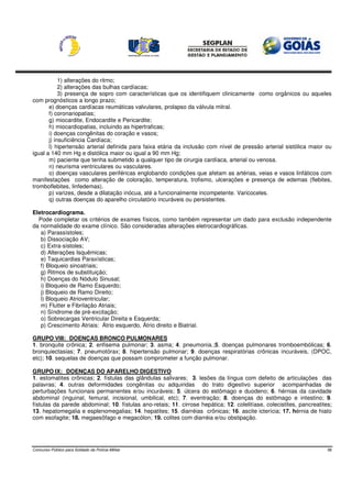 1) alterações do ritmo;
            2) alterações das bulhas cardíacas;
            3) presença de sopro com características que os identifiquem clinicamente como orgânicos ou aqueles
com prognósticos a longo prazo;
       e) doenças cardíacas reumáticas valvulares, prolapso da válvula mitral.
       f) coronariopatias;
       g) miocardite, Endocardite e Pericardite;
       h) miocardiopatias, incluindo as hipertraficas;
       i) doenças congênitas do coração e vasos;
       j) insuficiência Cardíaca;
       l) hipertensão arterial definida para faixa etária da inclusão com nível de pressão arterial sistólica maior ou
igual a 140 mm Hg e distólica maior ou igual a 90 mm Hg;
       m) paciente que tenha submetido a qualquer tipo de cirurgia cardíaca, arterial ou venosa.
       n) neurisma ventriculares ou vasculares.
       o) doenças vasculares periféricas englobando condições que afetam as artérias, veias e vasos linfáticos com
manifestações como alteração de coloração, temperatura, trofismo, ulcerações e presença de edemas (flebites,
tromboflebites, linfedemas).
       p) varizes, desde a dilatação inócua, até a funcionalmente incompetente. Varicoceles.
       q) outras doenças do aparelho circulatório incuráveis ou persistentes.

Eletrocardiograma.
  Pode completar os critérios de exames físicos, como também representar um dado para exclusão independente
da normalidade do exame clínico. São consideradas alterações eletrocardiográficas.
   a) Parassístoles;
   b) Dissociação AV;
   c) Extra-sístoles;
   d) Alterações Isquêmicas;
   e) Taquicardias Paraxísticas;
   f) Bloqueio sinoatriais;
   g) Ritmos de substituição;
   h) Doenças do Nódulo Sinusal;
   i) Bloqueio de Ramo Esquerdo;
   j) Bloqueio de Ramo Direito;
   l) Bloqueio Atrioventricular;
   m) Flutter e Fibrilação Atriais;
   n) Síndrome de pré-excitação;
   o) Sobrecargas Ventricular Direita e Esquerda;
   p) Crescimento Atriais: Átrio esquerdo, Átrio direito e Biatrial.

GRUPO VIII: DOENÇAS BRONCO PULMONARES
1. bronquite crônica; 2. enfisema pulmonar; 3. asma; 4. pneumonia.;5. doenças pulmonares tromboembólicas; 6.
bronquiectasias; 7. pneumotórax; 8. hipertensão pulmonar; 9. doenças respiratórias crônicas incuráveis, (DPOC,
etc); 10. sequelas de doenças que possam comprometer a função pulmonar.

GRUPO IX: DOENÇAS DO APARELHO DIGESTIVO
1. estomatites crônicas; 2. fístulas das glândulas salivares; 3. lesões da língua com defeito de articulações das
palavras; 4. outras deformidades congênitas ou adquiridas do trato digestivo superior acompanhadas de
perturbações funcionais permanentes e/ou incuráveis; 5. úlcera do estômago e duodeno; 6. hérnias da cavidade
abdominal (inguinal, femural, incisional, umbilical, etc); 7. eventração; 8. doenças do estômago e intestino; 9.
fístulas da parede abdominal; 10. fístulas ano-retais; 11. cirrose hepática; 12. colelitíase, colecistites, pancreatites;
13. hepatomegalia e esplenomegalias; 14. hepatites; 15. diarréias crônicas; 16. ascite icterícia; 17. hérnia de hiato
com esofagite; 18. megaesôfago e megacólon; 19. colites com diarréia e/ou obstipação.




Concurso Público para Soldado da Polícia Militar                                                                       38
 