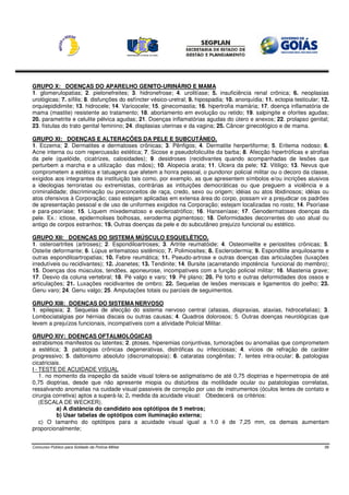 GRUPO X: DOENÇAS DO APARELHO GENITO-URINÁRIO E MAMA
1. glomerulopatias; 2. pielonefreites; 3. hidronefrose; 4. urolitíase; 5. insuficiência renal crônica; 6. neoplasias
urológicas; 7. sífilis; 8. disfunções do esfíncter vésico-uretral; 9. hipospadia; 10. anorquídia; 11. ectopia testicular; 12.
orquiepididimite; 13. hidrocele; 14. Varicocele; 15. ginecomastia; 16. hipertrofia mamária; 17. doença inflamatória de
mama (mastite) resistente ao tratamento; 18. abortamento em evolução ou retido; 19. salpingite e oforites agudas;
20. parametrite e celulite pélvica agudas; 21. Doenças inflamatórias agudas do útero e anexos; 22. prolapso genital;
23. fístulas do trato genital feminino; 24. displasias uterinas e da vagina; 25. Câncer ginecológico e de mama.

GRUPO XI: DOENÇAS E ALTERAÇÕES DA PELE E SUBCUTÂNEO.
1. Eczema; 2. Dermatites e dermatoses crônicas; 3. Pênfigos; 4. Dermatite herpertiforme; 5. Eritema nodoso; 6.
Acne interna ou com repercussão estética; 7. Sicose e pseudofoliculite da barba; 8. Afecção hipertróficas e atrofias
da pele (quelóide, cicatrizes, calosidades); 9. desidroses (recidivantes quando acompanhadas de lesões que
perturbem a marcha e a utilização das mãos); 10. Alopecia arata; 11. Úlcera da pele; 12. Vitiligo; 13. Nevus que
comprometem a estética e tatuagens que afetem a honra pessoal, o pundonor policial militar ou o decoro da classe,
exigidos aos integrantes da instituição tais como, por exemplo, as que apresentem símbolos e/ou incrições alusivos
a ideologias terroristas ou extremistas, contrárias as intituições democráticas ou que preguem a violência e a
criminalidade; discriminação ou preconceitos de raça, credo, sexo ou origem; idéias ou atos libidinosos; idéias ou
atos ofensivos à Corporação; caso estejam aplicadas em extensa área do corpo, possam vir a prejudicar os padrões
de apresentação pessoal e de uso de uniformes exigidos na Corporação; estejam localizadas no rosto; 14. Psoríase
e para-psoríase; 15. Líquem mixedematoso e escleroatrófico; 16. Hanseníase; 17. Genodermatoses doenças da
pele. Ex.: ictiose, epidermolises bolhosas, xeroderma pigmentoso; 18. Deformidades decorrentes do uso atual ou
antigo de corpos estranhos; 19. Outras doenças da pele e do subcutâneo prejuízo funcional ou estético.

GRUPO XII: DOENÇAS DO SISTEMA MÚSCULO ESQUELÉTICO.
1. osteroartrites (artroses); 2. Espondiloartroses; 3. Artrite reumatóide; 4. Osteomielite e periostites crônicas; 5.
Osteíte deformante; 6. Lúpus eritematoso sistêmico; 7. Polimiosites; 8. Esclerodermia; 9. Espondilite anquilosante e
outras espondiloartropatias; 10. Febre reumática; 11. Pseudo-artrose e outras doenças das articulações (luxações
irredutíveis ou recidivantes); 12. Joanetes; 13. Tendinite; 14. Bursite (acarretando impotência funcional do membro);
15. Doenças dos músculos, tendões, aponeurose, incompatíveis com a função policial militar; 16. Miastenia grave;
17. Desvio da coluna vertebral; 18. Pé valgo e varo; 19. Pé plano; 20. Pé torto e outras deformidades dos ossos e
articulações; 21. Luxações recidivantes de ombro; 22. Sequelas de lesões meniscais e ligamentos do joelho; 23.
Genu varo; 24. Genu valgo; 25. Amputações totais ou parciais de seguimentos.

GRUPO XIII: DOENÇAS DO SISTEMA NERVOSO
1. epilepsia; 2. Sequelas de afecção do sistema nervoso central (afasias, dispraxias, ataxias, hidrocefalias); 3.
Lombociatalgias por hérnias discais ou outras causas; 4. Quadros dolorosos; 5. Outras doenças neurológicas que
levem a prejuízos funcionais, incompatíveis com a atividade Policial Militar.

GRUPO XIV: DOENÇAS OFTALMOLÓGICAS
estrabismos manifestos ou latentes; 2. ptoses, hiperemias conjuntivas, tumorações ou anomalias que comprometem
a estética; 3. patologias crônicas degenerativas, distróficas ou infecciosas; 4. vícios de refração de caráter
progressivo; 5. daltonismo absoluto (discromatopsia); 6. cataratas congênitas; 7. lentes intra-ocular; 8. patologias
cicatriciais.
I - TESTE DE ACUIDADE VISUAL
    1. no momento da inspeção da saúde visual tolera-se astigmatismo de até 0,75 dioptrias e hipermetropia de até
0,75 dioptrias, desde que não apresente miopia ou distúrbios da motilidade ocular ou patatologias correlatas,
ressalvando anomalias na cuidade visual passiveis de correção por uso de instrumentos (óculos lentes de contato e
cirurgia corretiva) aptos a superá-la; 2. medida da acuidade visual: Obedecerá os critérios:
    (ESCALA DE WECKER).
           a) A distância do candidato aos optótipos de 5 metros;
           b) Usar tabelas de optótipos com iluminação externa;
    c) O tamanho do optótipos para a acuidade visual igual a 1.0 é de 7,25 mm, os demais aumentam
proporcionalmente;


Concurso Público para Soldado da Polícia Militar                                                                           39
 