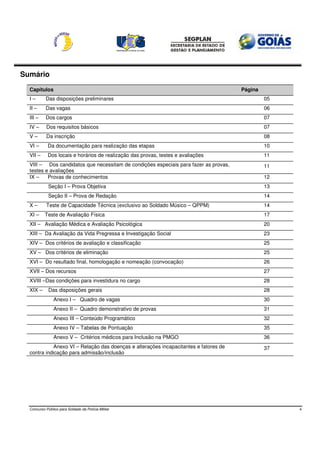 Sumário
  Capítulos                                                                            Página
  I–       Das disposições preliminares                                                         05
  II –     Das vagas                                                                            06
  III –    Dos cargos                                                                           07
  IV –      Dos requisitos básicos                                                              07
  V–        Da inscrição                                                                        08
  VI –      Da documentação para realização das etapas                                          10
  VII –     Dos locais e horários de realização das provas, testes e avaliações                 11
  VIII – Dos candidatos que necessitam de condições especiais para fazer as provas,             11
  testes e avaliações
  IX –    Provas de conhecimentos                                                               12
             Seção I – Prova Objetiva                                                           13
             Seção II – Prova de Redação                                                        14
  X–        Teste de Capacidade Técnica (exclusivo ao Soldado Músico – QPPM)                    14
  XI –     Teste de Avaliação Física                                                            17
  XII – Avaliação Médica e Avaliação Psicológica                                                20
  XIII – Da Avaliação da Vida Pregressa e Investigação Social                                   23
  XIV – Dos critérios de avaliação e classificação                                              25
  XV – Dos critérios de eliminação                                                              25
  XVI – Do resultado final, homologação e nomeação (convocação)                                 26
  XVII – Dos recursos                                                                           27
  XVIII –Das condições para investidura no cargo                                                28
  XIX –      Das disposições gerais                                                             28
                Anexo I – Quadro de vagas                                                       30
                Anexo II – Quadro demonstrativo de provas                                       31
                Anexo III – Conteúdo Programático                                               32
                Anexo IV – Tabelas de Pontuação                                                 35
                Anexo V – Critérios médicos para Inclusão na PMGO                               36
             Anexo VI – Relação das doenças e alterações incapacitantes e fatores de            37
  contra indicação para admissão/inclusão




  Concurso Público para Soldado da Polícia Militar                                                   4
 