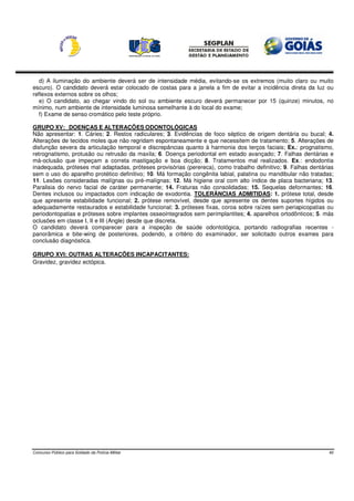 d) A iluminação do ambiente deverá ser de intensidade média, evitando-se os extremos (muito claro ou muito
escuro). O candidato deverá estar colocado de costas para a janela a fim de evitar a incidência direta da luz ou
reflexos externos sobre os olhos;
   e) O candidato, ao chegar vindo do sol ou ambiente escuro deverá permanecer por 15 (quinze) minutos, no
mínimo, num ambiente de intensidade luminosa semelhante à do local do exame;
   f) Exame de senso cromático pelo teste próprio.

GRUPO XV: DOENÇAS E ALTERAÇÕES ODONTOLÓGICAS
Não apresentar: 1. Cáries; 2. Restos radiculares; 3. Evidências de foco séptico de origem dentária ou bucal; 4.
Alterações de tecidos moles que não regridam espontaneamente e que necessitem de tratamento; 5. Alterações de
disfunção severa da articulação temporal e discrepâncias quanto à harmonia dos terços faciais; Ex.: prognatismo,
retrognatismo, protusão ou retrusão da maxila; 6. Doença periodontal em estado avançado; 7. Falhas dentárias e
má-oclusão que impeçam a correta mastigação e boa dicção; 8. Tratamentos mal realizados. Ex.: endodontia
inadequada, próteses mal adaptadas, próteses provisórias (perereca), como trabalho definitivo; 9. Falhas dentárias
sem o uso do aparelho protético definitivo; 10. Má formação congênita labial, palatina ou mandibular não tratadas;
11. Lesões consideradas malígnas ou pré-malígnas; 12. Má higiene oral com alto índice de placa bacteriana; 13.
Paralisia do nervo facial de caráter permanente; 14. Fraturas não consolidadas; 15. Sequelas deformantes; 16.
Dentes inclusos ou impactados com indicação de exodontia. TOLERÂNCIAS ADMITIDAS: 1. prótese total, desde
que apresente estabilidade funcional; 2. prótese removível, desde que apresente os dentes suportes hígidos ou
adequadamente restaurados e estabilidade funcional; 3. próteses fixas, coroa sobre raízes sem periapicopatias ou
periodontopatias e próteses sobre implantes osseointegrados sem perimplantites; 4. aparelhos ortodônticos; 5. más
oclusões em classe I, II e III (Angle) desde que discreta.
O candidato deverá comparecer para a inspeção de saúde odontológica, portando radiografias recentes -
panorâmica e bite-wing de posteriores, podendo, a critério do examinador, ser solicitado outros exames para
conclusão diagnóstica.

GRUPO XVI: OUTRAS ALTERAÇÕES INCAPACITANTES:
Gravidez, gravidez ectópica.




Concurso Público para Soldado da Polícia Militar                                                                40
 