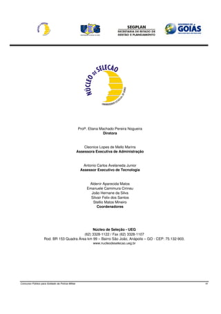 Profª. Eliana Machado Pereira Nogueira
                                                                   Diretora


                                                       Cleonice Lopes de Mello Marins
                                                   Assessora Executiva de Administração


                                                      Antonio Carlos Avelaneda Junior
                                                     Assessor Executivo de Tecnologia


                                                         Aldenir Aparecida Matos
                                                        Emanuele Camimura Cirineu
                                                          João Hernane da Silva
                                                          Silvair Felix dos Santos
                                                           Stellio Matos Mineiro
                                                              Coordenadores




                                               Núcleo de Seleção - UEG
                                          (62) 3328-1122 / Fax (62) 3328-1107
                    Rod. BR 153 Quadra Área km 99 – Bairro São João, Anápolis – GO - CEP: 75.132-903.
                                                           www.nucleodeselecao.ueg.br




Concurso Público para Soldado da Polícia Militar                                                        41
 