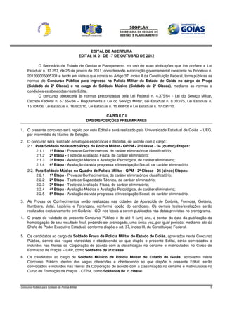 EDITAL DE ABERTURA
                                                   EDITAL N. 01 DE 17 DE OUTUBRO DE 2012

           O Secretário de Estado de Gestão e Planejamento, no uso de suas atribuições que lhe confere a Lei
     Estadual n. 17.257, de 25 de janeiro de 2011, considerando autorização governamental constante no Processo n.
     201200005005701 e tendo em vista o que consta no Artigo 37, inciso II da Constituição Federal, torna públicas as
     normas do Concurso Público para ingresso na Polícia Militar do Estado de Goiás no cargo de Praça
     (Soldado de 2ª Classe) e no cargo de Soldado Músico (Soldado de 2ª Classe), mediante as normas e
     condições estabelecidas neste Edital.
           O concurso obedecerá às normas preconizadas pela Lei Federal n. 4.375/64 - Lei do Serviço Militar,
     Decreto Federal n. 57.654/66 – Regulamenta a Lei do Serviço Militar, Lei Estadual n. 8.033/75, Lei Estadual n.
     15.704/06, Lei Estadual n. 16.902/10, Lei Estadual n. 15.668/06 e Lei Estadual n. 17.091/10.

                                                               CAPÍTULO I
                                                      DAS DISPOSIÇÕES PRELIMINARES

1. O presente concurso será regido por este Edital e será realizado pela Universidade Estadual de Goiás – UEG,
   por intermédio do Núcleo de Seleção.
2. O concurso será realizado em etapas específicas e distintas, de acordo com o cargo:
   2.1. Para Soldado no Quadro Praça da Polícia Militar - QPPM - 2ª Classe - 04 (quatro) Etapas:
        2.1.1 1ª Etapa - Prova de Conhecimentos, de caráter eliminatório e classificatório;
        2.1.2 2ª Etapa - Teste de Avaliação Física, de caráter eliminatório;
        2.1.3 3ª Etapa - Avaliação Médica e Avaliação Psicológica, de caráter eliminatório;
        2.1.4 4ª Etapa - Avaliação da vida pregressa e Investigação Social, de caráter eliminatório.
     2.2. Para Soldado Músico no Quadro da Polícia Militar - QPM - 2ª Classe - 05 (cinco) Etapas:
          2.2.1 1ª Etapa - Prova de Conhecimentos, de caráter eliminatório e classificatório;
          2.2.2 2ª Etapa - Teste de Capacidade Técnica, de caráter eliminatório;
          2.2.3 3ª Etapa - Teste de Avaliação Física, de caráter eliminatório;
          2.2.4 4ª Etapa - Avaliação Médica e Avaliação Psicológica, de caráter eliminatório;
          2.2.5 5ª Etapa - Avaliação da vida pregressa e Investigação Social, de caráter eliminatório.

3. As Provas de Conhecimentos serão realizadas nas cidades de Aparecida de Goiânia, Formosa, Goiânia,
   Itumbiara, Jataí, Luziânia e Porangatu, conforme opção do candidato. Os demais testes/avaliações serão
   realizados exclusivamente em Goiânia – GO, nos locais a serem publicados nas datas previstas no cronograma.
4. O prazo de validade do presente Concurso Público é de até 1 (um) ano, a contar da data da publicação da
   homologação de seu resultado final, podendo ser prorrogado, uma única vez, por igual período, mediante ato do
   Chefe do Poder Executivo Estadual, conforme dispõe o art. 37, inciso III, da Constituição Federal.

5. Os candidatos ao cargo de Soldado Praça da Polícia Militar do Estado de Goiás, aprovados neste Concurso
   Público, dentro das vagas oferecidas e obedecendo ao que dispõe o presente Edital, serão convocados e
   incluídos nas fileiras da Corporação de acordo com a classificação no certame e matriculados no Curso de
   Formação de Praças – CFP, como Soldados de 2ª classe.
6. Os candidatos ao cargo de Soldado Músico da Polícia Militar do Estado de Goiás, aprovados neste
   Concurso Público, dentro das vagas oferecidas e obedecendo ao que dispõe o presente Edital, serão
   convocados e incluídos nas fileiras da Corporação de acordo com a classificação no certame e matriculados no
   Curso de Formação de Praças - CFPM, como Soldados de 2ª classe.



Concurso Público para Soldado da Polícia Militar                                                                    5
 