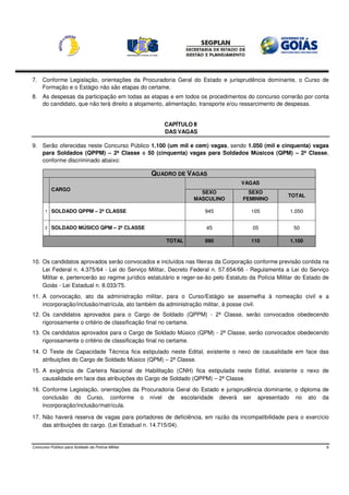7. Conforme Legislação, orientações da Procuradoria Geral do Estado e jurisprudência dominante, o Curso de
   Formação e o Estágio não são etapas do certame.
8. As despesas da participação em todas as etapas e em todos os procedimentos do concurso correrão por conta
   do candidato, que não terá direito a alojamento, alimentação, transporte e/ou ressarcimento de despesas.


                                                      CAPÍTULO II
                                                      DAS VAGAS

9. Serão oferecidas neste Concurso Público 1.100 (um mil e cem) vagas, sendo 1.050 (mil e cinquenta) vagas
   para Soldados (QPPM) – 2ª Classe e 50 (cinquenta) vagas para Soldados Músicos (QPM) – 2ª Classe,
   conforme discriminado abaixo:

                                                   QUADRO DE VAGAS
                                                                                  VAGAS
           CARGO
                                                                 SEXO                SEXO
                                                                                                    TOTAL
                                                               MASCULINO           FEMININO

       1   SOLDADO QPPM – 2ª CLASSE                                 945               105            1.050


       2   SOLDADO MÚSICO QPM – 2ª CLASSE                           45                 05              50

                                                       TOTAL        990               110            1.100



10. Os candidatos aprovados serão convocados e incluídos nas fileiras da Corporação conforme previsão contida na
    Lei Federal n. 4.375/64 - Lei do Serviço Militar, Decreto Federal n. 57.654/66 - Regulamenta a Lei do Serviço
    Militar e, pertencerão ao regime jurídico estatutário e reger-se-ão pelo Estatuto da Polícia Militar do Estado de
    Goiás - Lei Estadual n. 8.033/75.
11. A convocação, ato da administração militar, para o Curso/Estágio se assemelha à nomeação civil e a
    incorporação/inclusão/matrícula, ato também da administração militar, à posse civil.
12. Os candidatos aprovados para o Cargo de Soldado (QPPM) - 2ª Classe, serão convocados obedecendo
    rigorosamente o critério de classificação final no certame.
13. Os candidatos aprovados para o Cargo de Soldado Músico (QPM) - 2ª Classe, serão convocados obedecendo
    rigorosamente o critério de classificação final no certame.
14. O Teste de Capacidade Técnica fica estipulado neste Edital, existente o nexo de causalidade em face das
    atribuições do Cargo de Soldado Músico (QPM) – 2ª Classe.
15. A exigência de Carteira Nacional de Habilitação (CNH) fica estipulada neste Edital, existente o nexo de
    causalidade em face das atribuições do Cargo de Soldado (QPPM) – 2ª Classe.
16. Conforme Legislação, orientações da Procuradoria Geral do Estado e jurisprudência dominante, o diploma de
    conclusão do Curso, conforme o nível de escolaridade deverá ser apresentado no ato da
    incorporação/inclusão/matrícula.

17. Não haverá reserva de vagas para portadores de deficiência, em razão da incompatibilidade para o exercício
    das atribuições do cargo. (Lei Estadual n. 14.715/04).


Concurso Público para Soldado da Polícia Militar                                                                    6
 