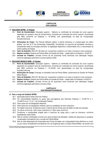 CAPÍTULO III
                                                        DOS CARGOS

18. SOLDADO QPPM – 2ª Classe:
    18.1 Nível de Escolaridade: Educação superior - Diploma ou certificado de conclusão de curso superior
         registrado em qualquer área de conhecimento, fornecido por instituição de ensino superior reconhecida
         pelo MEC conforme Lei Estadual n. 15.704/06, com apresentação na data de incorporação/
         inclusão/matrícula.
     18.2      Atribuições do Cargo: “Às Polícias Militares cabem a polícia ostensiva e a preservação da ordem
               pública” (art.144, § 5º, da Constituição Federal/88). Consistindo no exercício de atividades inerentes e
               compreende todos os encargos previstos na legislação específica e relacionados com a manutenção da
               ordem pública do Estado.
     18.3      Valor do Subsídio: R$ 2.971,95 (dois mil, novecentos e setenta e um reais e noventa e cinco centavos).
     18.4      Regime Jurídico: Estatuto da Polícia Militar do Estado de Goiás – regido pela Lei Estadual n. 8.033/75.
     18.5      Jornada de Trabalho: Jornada mínima de 40 (quarenta) horas semanais com dedicação integral,
               conforme legislação pertinente à carreira policial militar.

19. SOLDADO MÚSICO QPM – 2ª Classe:
    19.1 Nível de Escolaridade: Educação superior - Diploma ou certificado de conclusão de curso superior
         registrado em qualquer área de conhecimento, fornecido por instituição de ensino superior reconhecida
         pelo MEC conforme Lei Estadual n. 15.704/06, com apresentação na data de incorporação/
         inclusão/matrícula.
    19.2 Atribuições do Cargo: Emprego na atividade meio da Polícia Militar, pertencente ao Quadro de Policial
         Militar Músico.
    19.3 Valor do Subsídio: R$ 2.971,95 (dois mil, novecentos e setenta e um reais e noventa e cinco centavos).
    19.4 Regime Jurídico: Estatuto da Polícia Militar do Estado de Goiás – regido pela Lei Estadual n 8.033/75.
    19.5 Jornada de Trabalho: Jornada mínima de 40 (quarenta) horas semanais com dedicação integral,
         conforme legislação pertinente à carreira militar.

                                                         CAPÍTULO IV
                                                   DOS REQUISITOS BÁSICOS

20. Para o cargo de Soldado QPPM:
     20.1 Aprovação prévia neste Concurso Público;
     20.2 Ter nacionalidade brasileira ou gozar das prerrogativas dos Decretos Federais n. 70.391/72 e n.
          70.436/72 e art. 12, § 1º, da Constituição Federal;
     20.3 Estar quite com as obrigações eleitorais;
     20.4 Estar quite com as obrigações militares, para os candidatos do sexo masculino;
     20.5 Ter idade mínima de 18 (dezoito) anos e máxima de 30 (trinta) anos de idade na data da inscrição;
     20.6 Ter altura mínima de 1,65m (sexo masculino) e 1,60m (sexo feminino);
     20.7 Comprovar a escolaridade exigida para o exercício do cargo para o qual se inscreveu, conforme
          estabelecido neste Edital;
     20.8 Não ter sofrido condenação criminal com pena privativa de liberdade, medida de segurança ou qualquer
          condenação incompatível com a função de Policial Militar;
     20.9 Não ter sido dispensado de Corporação das Forças Armadas, por incapacidade física definitiva ou moral,
          ou por motivo considerável incompatível com as exigências para a função Policial Militar, de acordo com

Concurso Público para Soldado da Polícia Militar                                                                      7
 