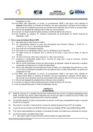 a legislação em vigor;
      20.10    Se Militar, estar classificado, no mínimo, no comportamento “BOM” e não figurar como indiciado em
               Inquérito Policial Militar ou Conselho de Disciplina, não estar respondendo a processo criminal relativo a
               fato ocorrido em consequência do serviço que constituía ilícito infamante, lesivo à honra ou ao pudor militar;
      20.11    Não ter sido desligado de estabelecimento militar por motivo disciplinar;
      20.12    Cumprir na íntegra as determinações previstas no Edital de abertura do concurso;
      20.13    Ser habilitado na categoria “B”, mediante comprovação de apresentação da Carteira Nacional de
               Habilitação – CNH.

21. Para o cargo de Soldado Músico QPM:
     21.1 Aprovação prévia neste Concurso Público;
     21.2 Ter nacionalidade brasileira ou gozar das prerrogativas dos Decretos Federais n. 70.391/72 e n.
           70.436/72 e art. 12, § 1º, da Constituição Federal;
     21.3 Estar quite com as obrigações eleitorais;
     21.4 Estar quite com as obrigações militares, para os candidatos do sexo masculino;
     21.5 Ter idade mínima de 18 (dezoito) anos e máxima de 35 (trinta e cinco) anos de idade, na data de
           inscrição;
     21.6 Ter altura mínima de 1,65m (sexo masculino) e 1,60m (sexo feminino);
     21.7 Comprovar a escolaridade exigida para o exercício do cargo para o qual se inscreveu, conforme
           estabelecido neste Edital;
     21.8 Não ter sofrido condenação criminal com pena privativa de liberdade, medida de segurança ou qualquer
           condenação incompatível com a função de Policial Militar;
     21.9 Não ter sido dispensado de Corporação das Forças Armadas, por incapacidade física definitiva ou moral,
           ou por motivo considerável incompatível com as exigências para a função Policial Militar, de acordo com
           a legislação em vigor;
     21.10 Se Militar, estar classificado, no mínimo, no comportamento “BOM” e não figurar como indiciado em
           Inquérito Policial Militar ou Conselho de Disciplina, não estar respondendo a processo criminal relativo a
           fato ocorrido em consequência do serviço que constituía ilícito infamante, lesivo à honra ou ao pudor militar;
     21.11 Não ter sido desligado de estabelecimento militar por motivo disciplinar;
     21.12 Cumprir na íntegra as determinações previstas no Edital de abertura do concurso;
     21.13 Ser considerado Aprovado no Teste de Capacidade Técnica.


                                                        CAPÍTULO V
                                                       DA INSCRIÇÃO
22.      Antes de inscrever-se, o candidato deverá tomar conhecimento das normas e condições estabelecidas neste
         Edital, incluindo seus anexos, partes integrantes das normas que regem o presente Concurso Público, das
         quais não poderá alegar desconhecimento em nenhuma hipótese.
23.      As inscrições deverão ser feitas exclusivamente via internet, no sítio www.nucleodeselecao.ueg.br, no período
         previsto no cronograma.
24.      Para efetuar a inscrição, é imprescindível o número de cadastro de pessoa física (CPF) do candidato.
25.      O valor da taxa de inscrição é de R$ 80,00 (oitenta reais), para Soldado QPPM e para Soldado Músico QPM.

26.      É de inteira responsabilidade do candidato a veracidade dos dados informados para a efetivação da inscrição.
27.     No ato de inscrição o candidato deverá optar:
        27.1 pelo cargo e região no qual concorrerá, conforme Quadro de Vagas deste Edital;

Concurso Público para Soldado da Polícia Militar                                                                            8
 