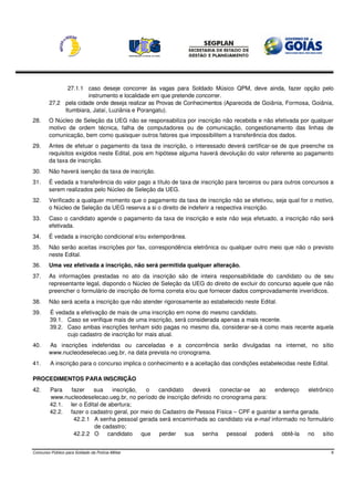 27.1.1 caso deseje concorrer às vagas para Soldado Músico QPM, deve ainda, fazer opção pelo
                      instrumento e localidade em que pretende concorrer.
        27.2 pela cidade onde deseja realizar as Provas de Conhecimentos (Aparecida de Goiânia, Formosa, Goiânia,
             Itumbiara, Jataí, Luziânia e Porangatu).
28.     O Núcleo de Seleção da UEG não se responsabiliza por inscrição não recebida e não efetivada por qualquer
        motivo de ordem técnica, falha de computadores ou de comunicação, congestionamento das linhas de
        comunicação, bem como quaisquer outros fatores que impossibilitem a transferência dos dados.
29.     Antes de efetuar o pagamento da taxa de inscrição, o interessado deverá certificar-se de que preenche os
        requisitos exigidos neste Edital, pois em hipótese alguma haverá devolução do valor referente ao pagamento
        da taxa de inscrição.
30.     Não haverá isenção da taxa de inscrição.
31.     É vedada a transferência do valor pago a título de taxa de inscrição para terceiros ou para outros concursos a
        serem realizados pelo Núcleo de Seleção da UEG.
32.     Verificado a qualquer momento que o pagamento da taxa de inscrição não se efetivou, seja qual for o motivo,
        o Núcleo de Seleção da UEG reserva a si o direito de indeferir a respectiva inscrição.
33.     Caso o candidato agende o pagamento da taxa de inscrição e este não seja efetuado, a inscrição não será
        efetivada.
34.     É vedada a inscrição condicional e/ou extemporânea.
35.     Não serão aceitas inscrições por fax, correspondência eletrônica ou qualquer outro meio que não o previsto
        neste Edital.
36.     Uma vez efetivada a inscrição, não será permitida qualquer alteração.
37.     As informações prestadas no ato da inscrição são de inteira responsabilidade do candidato ou de seu
        representante legal, dispondo o Núcleo de Seleção da UEG do direito de excluir do concurso aquele que não
        preencher o formulário de inscrição de forma correta e/ou que fornecer dados comprovadamente inverídicos.
38.     Não será aceita a inscrição que não atender rigorosamente ao estabelecido neste Edital.
39.      É vedada a efetivação de mais de uma inscrição em nome do mesmo candidato.
         39.1. Caso se verifique mais de uma inscrição, será considerada apenas a mais recente.
         39.2. Caso ambas inscrições tenham sido pagas no mesmo dia, considerar-se-á como mais recente aquela
               cujo cadastro de inscrição for mais atual.
40.     As inscrições indeferidas ou canceladas e a concorrência serão divulgadas na internet, no sítio
        www.nucleodeselecao.ueg.br, na data prevista no cronograma.
41.      A inscrição para o concurso implica o conhecimento e a aceitação das condições estabelecidas neste Edital.

PROCEDIMENTOS PARA INSCRIÇÃO
42.      Para  fazer     sua    inscrição,  o    candidato    deverá    conectar-se   ao   endereço     eletrônico
         www.nucleodeselecao.ueg.br, no período de inscrição definido no cronograma para:
         42.1. ler o Edital de abertura;
         42.2. fazer o cadastro geral, por meio do Cadastro de Pessoa Física – CPF e guardar a senha gerada.
                42.2.1 A senha pessoal gerada será encaminhada ao candidato via e-mail informado no formulário
                         de cadastro;
                42.2.2 O candidato que perder sua senha pessoal poderá obtê-la no sítio


Concurso Público para Soldado da Polícia Militar                                                                      9
 