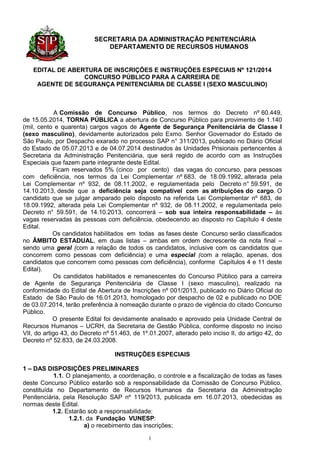 SECRETARIA DA ADMINISTRAÇÃO PENITENCIÁRIA 
DEPARTAMENTO DE RECURSOS HUMANOS 
1 
EDITAL DE ABERTURA DE INSCRIÇÕES E INSTRUÇÕES ESPECIAIS Nº 121/2014 
CONCURSO PÚBLICO PARA A CARREIRA DE 
AGENTE DE SEGURANÇA PENITENCIÁRIA DE CLASSE I (SEXO MASCULINO) 
A Comissão de Concurso Público, nos termos do Decreto nº 60.449, de 15.05.2014, TORNA PÚBLICA a abertura de Concurso Público para provimento de 1.140 (mil, cento e quarenta) cargos vagos de Agente de Segurança Penitenciária de Classe I (sexo masculino), devidamente autorizados pelo Exmo. Senhor Governador do Estado de São Paulo, por Despacho exarado no processo SAP n° 311/2013, publicado no Diário Oficial do Estado de 05.07.2013 e de 04.07.2014 destinados às Unidades Prisionais pertencentes à Secretaria da Administração Penitenciária, que será regido de acordo com as Instruções Especiais que fazem parte integrante deste Edital. 
Ficam reservados 5% (cinco por cento) das vagas do concurso, para pessoas com deficiência, nos termos da Lei Complementar nº 683, de 18.09.1992, alterada pela Lei Complementar nº 932, de 08.11.2002, e regulamentada pelo Decreto n° 59.591, de 14.10.2013, desde que a deficiência seja compatível com as atribuições do cargo. O candidato que se julgar amparado pelo disposto na referida Lei Complementar nº 683, de 18.09.1992, alterada pela Lei Complementar nº 932, de 08.11.2002, e regulamentada pelo Decreto n° 59.591, de 14.10.2013, concorrerá – sob sua inteira responsabilidade – às vagas reservadas às pessoas com deficiência, obedecendo ao disposto no Capítulo 4 deste Edital. 
Os candidatos habilitados em todas as fases deste Concurso serão classificados no ÂMBITO ESTADUAL, em duas listas – ambas em ordem decrescente da nota final – sendo uma geral (com a relação de todos os candidatos, inclusive com os candidatos que concorrem como pessoas com deficiência) e uma especial (com a relação, apenas, dos candidatos que concorrem como pessoas com deficiência), conforme Capítulos 4 e 11 deste Edital). 
Os candidatos habilitados e remanescentes do Concurso Público para a carreira de Agente de Segurança Penitenciária de Classe I (sexo masculino), realizado na conformidade do Edital de Abertura de Inscrições nº 001/2013, publicado no Diário Oficial do Estado de São Paulo de 16.01.2013, homologado por despacho de 02 e publicado no DOE de 03.07.2014, terão preferência à nomeação durante o prazo de vigência do citado Concurso Público. 
O presente Edital foi devidamente analisado e aprovado pela Unidade Central de Recursos Humanos – UCRH, da Secretaria de Gestão Pública, conforme disposto no inciso VII, do artigo 43, do Decreto nº 51.463, de 1º.01.2007, alterado pelo inciso II, do artigo 42, do Decreto nº 52.833, de 24.03.2008. 
INSTRUÇÕES ESPECIAIS 
1 – DAS DISPOSIÇÕES PRELIMINARES 
1.1. O planejamento, a coordenação, o controle e a fiscalização de todas as fases deste Concurso Público estarão sob a responsabilidade da Comissão de Concurso Público, constituída no Departamento de Recursos Humanos da Secretaria da Administração Penitenciária, pela Resolução SAP nº 119/2013, publicada em 16.07.2013, obedecidas as normas deste Edital. 
1.2. Estarão sob a responsabilidade: 
1.2.1. da Fundação VUNESP: 
a) o recebimento das inscrições;  