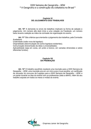 Capitulo VI
DO JULGAMENTO DOS TRABALHOS
Art. 10° A demanda no envio de trabalhos implicará na forma de seleção e
julgamento. Um número alto dará início a uma votação via Facebook, um número
baixo levará a seleção as mãos da comissão de organização do evento.
Art. 11° São critérios que orientarão o julgamento dos trabalhos, pela Comissão
Avaliadora:
Criatividade (visão nova de logotipo);
Originalidade (desvinculação de outros logotipos existentes);
Comunicação (transmissão da ideia e universalidade);
Aplicabilidade (seja em cores, em preto e branco, em variadas dimensões e sobre
diferentes fundos);
Capitulo VII
DA PREMIAÇÃO
Art. 12° O trabalho escolhido receberá uma inscrição para a XXIII Semana de
Geografia – UEM; uma inscrição pra em um mini-curso à sua escolha; um certificado
de vencedor do concurso de Logotipo para a XXIII Semana de Geografia – UEM; e
um jantar durante os dias do evento com os professores (data a definir). Além de seu
trabalho exposto em todos os meios e mídias do evento.
 