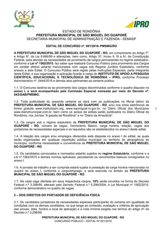 PREFEITURA MUNICIPAL DE SÃO MIGUEL DO GUAPORÉ - RO
CONCURSO PÚBLICO – EDITAL Nº.001/2016
1 1
ESTADO DE RONDÕNIA
PREFEITURA MUNICIPAL DE SÃO MIGUEL DO GUAPORÉ
SECRETARIA MUNICIPAL DE ADMINISTRAÇÃO E FAZENDA - SEMADF
EDITAL DE CONCURSO nº. 001/2016–PMSMG/RO
A PREFEITURA MUNICIPAL DE SÃO MIGUEL DO GUAPORÉ - RO, em cumprimento ao Artigo 7º.
e Artigo 6º. da Lei 8.666/99 e alterações, bem como, Artigo 37, Inciso II, III e IV, da Constituição
Federal, para atender as necessidades de provimento de cargos permanentes no regime estatutário,
conforme a Lei nº 1562/2015, faz saber que realizará Concurso Público para provimento dos Cargos
em caráter efetivo adiante mencionados com vagas sob Regime Jurídico Estatutário, conforme
anexos a este Edital. O Concurso Público será regido pelas Instruções Especiais, parte integrante
deste Edital, e sua organização e aplicação ficarão a cargo do INSTITUTO DE APOIO A PESQUISA
CIENTÍFICA, EDUCACIONAL E TECNOLÓGICA DE RONDÔNIA – IPRO, conforme Processo
Administrativo nº. 0444/2016 e demais atos pertinentes ao certame público.
1.1. O Concurso destina-se ao provimento dos cargos discriminados conforme o quadro disposto no
anexo I, e será acompanhado pela Comissão Especial nomeada por meio do Decreto nº.
043/GAB/PMSMG.
1.2. Toda publicidade do presente certame se dará com as publicações no Mural (átrio) da
PREFEITURA MUNICIPAL DE SÃO MIGUEL DO GUAPORÉ - RO, e/ou nos sítios eletrônicos de
forma gratuita www.institutoipro.org, www.saomiguel.ro.gov.br, no Diário Oficial dos Municípios
www.diariomunicipal.com.br, bem como os avisos de editais serão publicados no Diário Oficial de
Rondônia, nos Jornais “A gazeta de Rondônia” e no “Diário da Amazônia”.
1.3. Os cargos sob o regime estatutário da PREFEITURA MUNICIPAL DE SÃO MIGUEL DO
GUAPORÉ - RO, número de vagas, Vencimento Básico, carga horária, lotação, vagas aos
portadores de necessidades especiais e os requisitos são os estabelecidos no anexo I deste edital;
1.4. A lotação dos cargos e/ou empregos oferecidos está disposta no anexo I do edital, as quais
serão organizadas em qualquer repartição pública municipal no território de abrangência do
município, conforme necessidade e conveniência da PREFEITURA MUNICIPAL DE SÃO MIGUEL
DO GUAPORÉ - RO.
1.5. Os candidatos convocados e nomeados estarão sujeitos ao regime Estatutário, conforme o a
Lei nº.1562/2015 e demais normas aplicáveis, percebendo os vencimentos básicos consignados no
anexo I.
1.6. A jornada de trabalho a ser cumprida estará sujeita à prestação da carga horária mencionada no
quadro do anexo I, conforme o cargo/emprego, e será exercida no âmbito da PREFEITURA
MUNICIPAL DE SÃO MIGUEL DO GUAPORÉ - RO.
1.7. De cada vaga ofertada em seus respectivos cargos, 10% serão providos na forma do Decreto
Federal n.º 3.298/99, alterado pelo Decreto Federal n.º 5.296/2004, e Lei Municipal nº 1562/2015,
conforme demonstrativo no quadro de vagas.
2 – DOS DIREITOS DO PORTADOR DE DEFICIÊNCIA FÍSICA
2.1. Os candidatos portadores de necessidades especiais participarão do certame em igualdade de
condições com os demais candidatos, no que tange ao conteúdo, avaliação e critérios de aprovação
das provas, data, horário e local de aplicação e à nota mínima exigida nos termos do artigo 41 do
Decreto n.º 3.298/99.
 